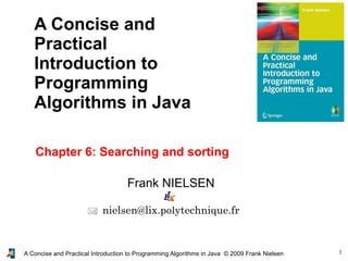 1A Concise and Practical Introduction to Programming Algorithms in Java © 2009 Frank Nielsen
Frank NIELSEN
nielsen@lix.polytechnique.fr
A Concise and
Practical
Introduction to
Programming
Algorithms in Java
Chapter 6: Searching and sorting
 