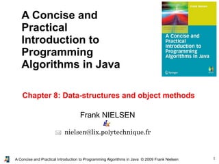 1A Concise and Practical Introduction to Programming Algorithms in Java © 2009 Frank Nielsen
Frank NIELSEN
nielsen@lix.polytechnique.fr
A Concise and
Practical
Introduction to
Programming
Algorithms in Java
Chapter 8: Data-structures and object methods
 