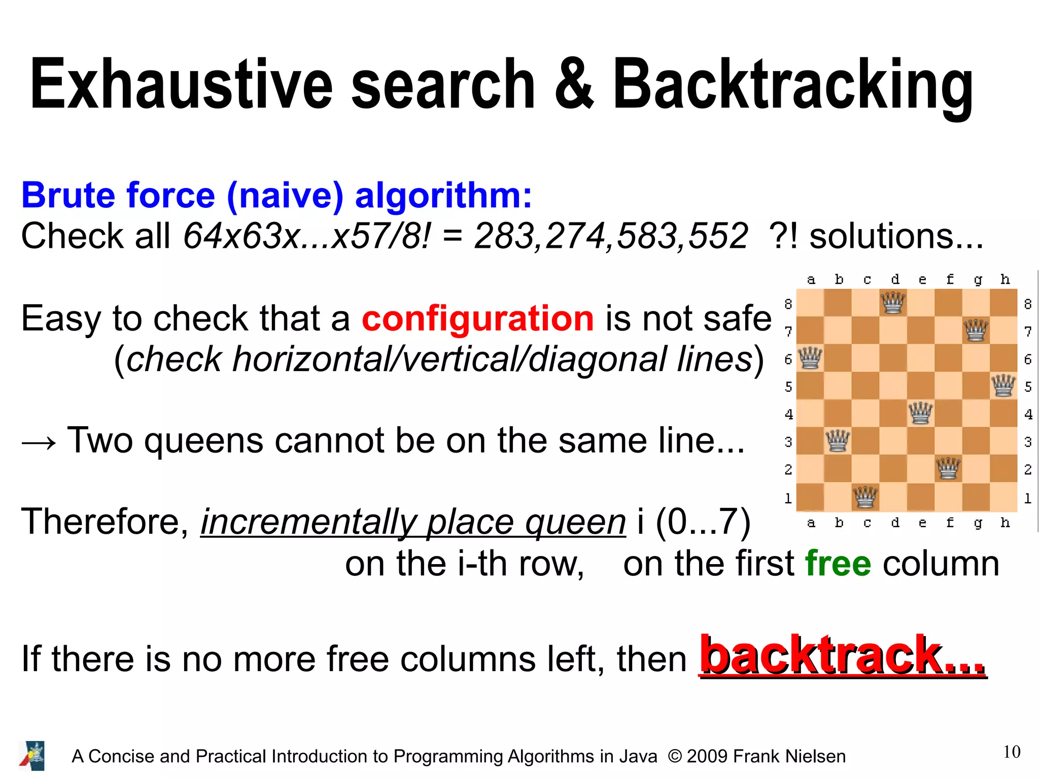 10 A Concise and Practical Introduction to Programming Algorithms in Java © 2009 Frank Nielsen Exhaustive search & Backtracking Brute force (naive) algorithm: Check all 64x63x...x57/8! = 283,274,583,552 ?! solutions... Easy to check that a configuration is not safe (check horizontal/vertical/diagonal lines) → Two queens cannot be on the same line... Therefore, incrementally place queen i (0...7) on the i-th row, on the first free column If there is no more free columns left, then backtrack... backtrack... 
