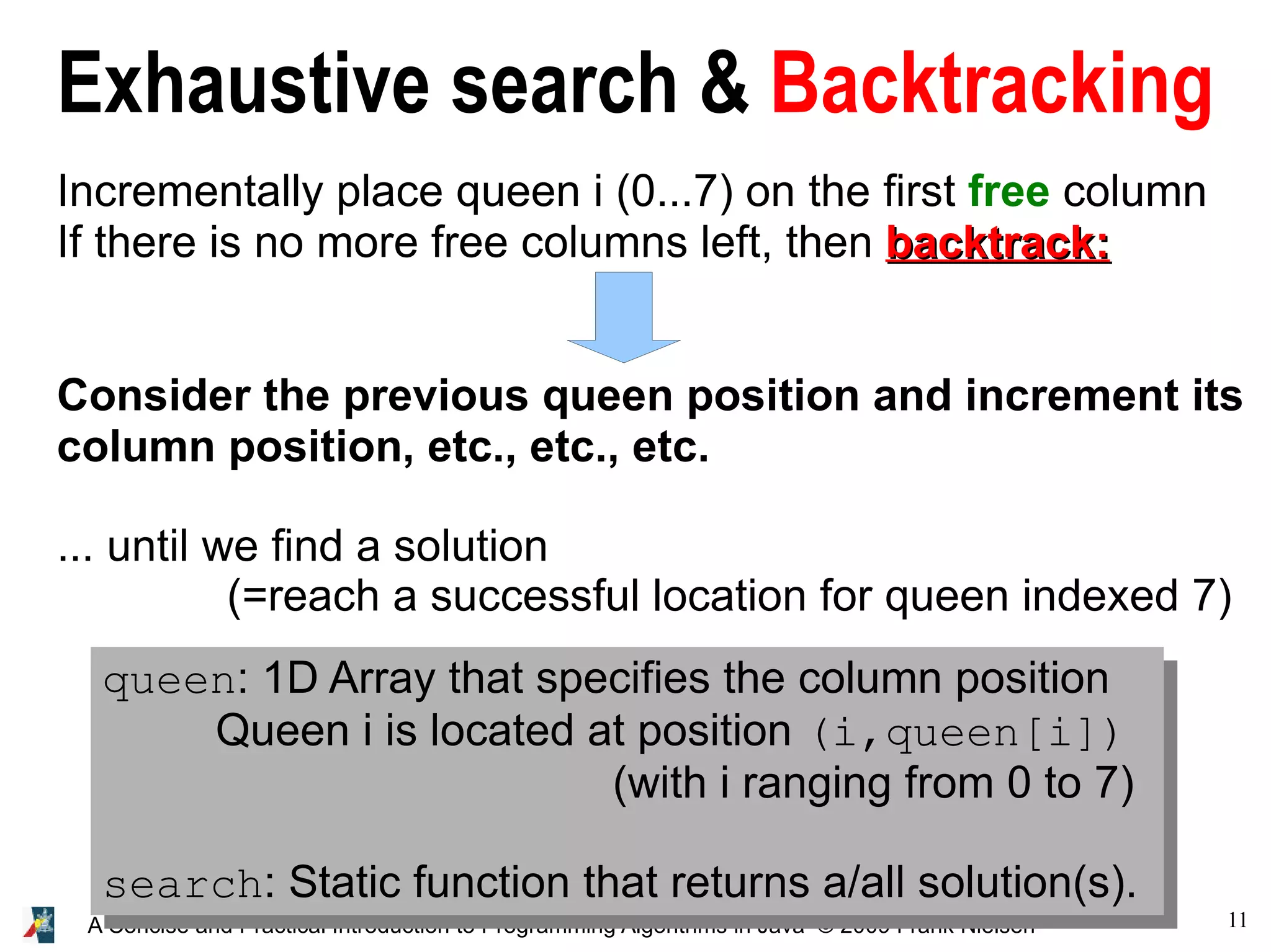 11 A Concise and Practical Introduction to Programming Algorithms in Java © 2009 Frank Nielsen Exhaustive search & Backtracking Incrementally place queen i (0...7) on the first free column If there is no more free columns left, then backtrack: backtrack: Consider the previous queen position and increment its column position, etc., etc., etc. ... until we find a solution (=reach a successful location for queen indexed 7) queen: 1D Array that specifies the column position Queen i is located at position (i,queen[i]) (with i ranging from 0 to 7) search: Static function that returns a/all solution(s). 