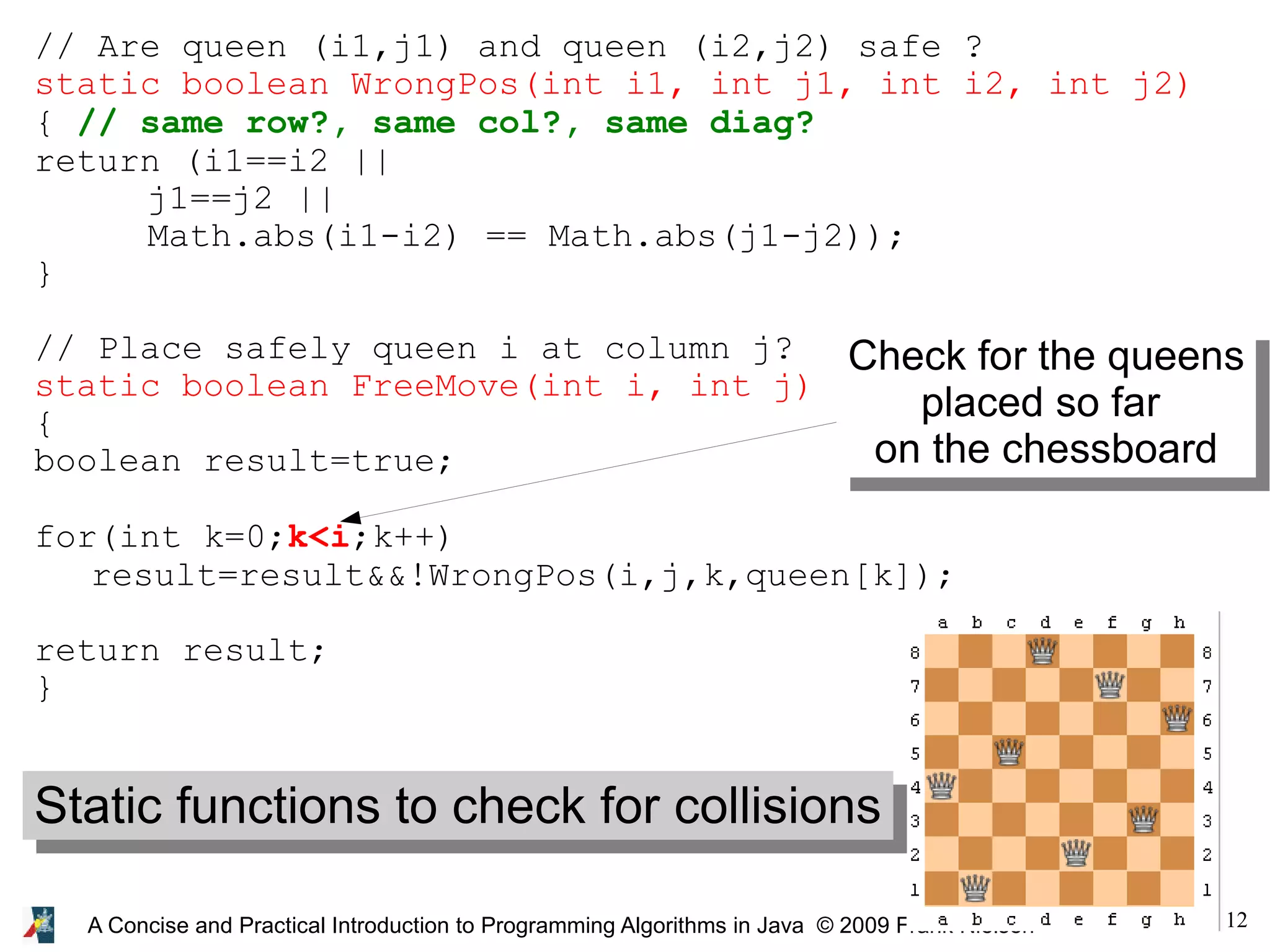 12 A Concise and Practical Introduction to Programming Algorithms in Java © 2009 Frank Nielsen // Are queen (i1,j1) and queen (i2,j2) safe ? static boolean WrongPos(int i1, int j1, int i2, int j2) { // same row?, same col?, same diag? return (i1==i2 || j1==j2 || Math.abs(i1-i2) == Math.abs(j1-j2)); } // Place safely queen i at column j? static boolean FreeMove(int i, int j) { boolean result=true; for(int k=0;k<i;k++) result=result&&!WrongPos(i,j,k,queen[k]); return result; } Check for the queens placed so far on the chessboard Static functions to check for collisions 