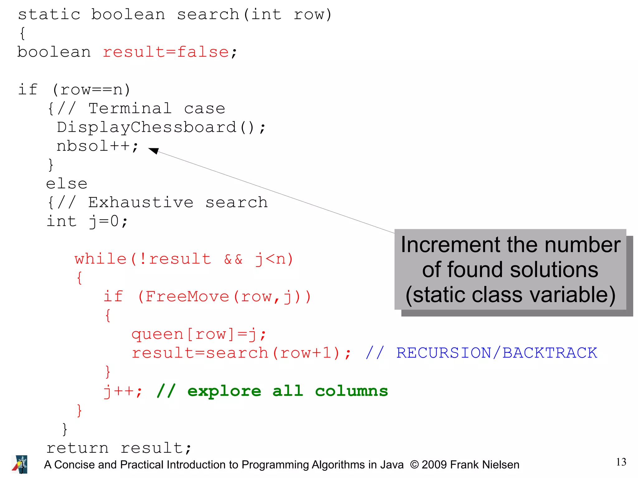 13 A Concise and Practical Introduction to Programming Algorithms in Java © 2009 Frank Nielsen static boolean search(int row) { boolean result=false; if (row==n) {// Terminal case DisplayChessboard(); nbsol++; } else {// Exhaustive search int j=0; while(!result && j<n) { if (FreeMove(row,j)) { queen[row]=j; result=search(row+1); // RECURSION/BACKTRACK } j++; // explore all columns } } return result; } Increment the number of found solutions (static class variable) 