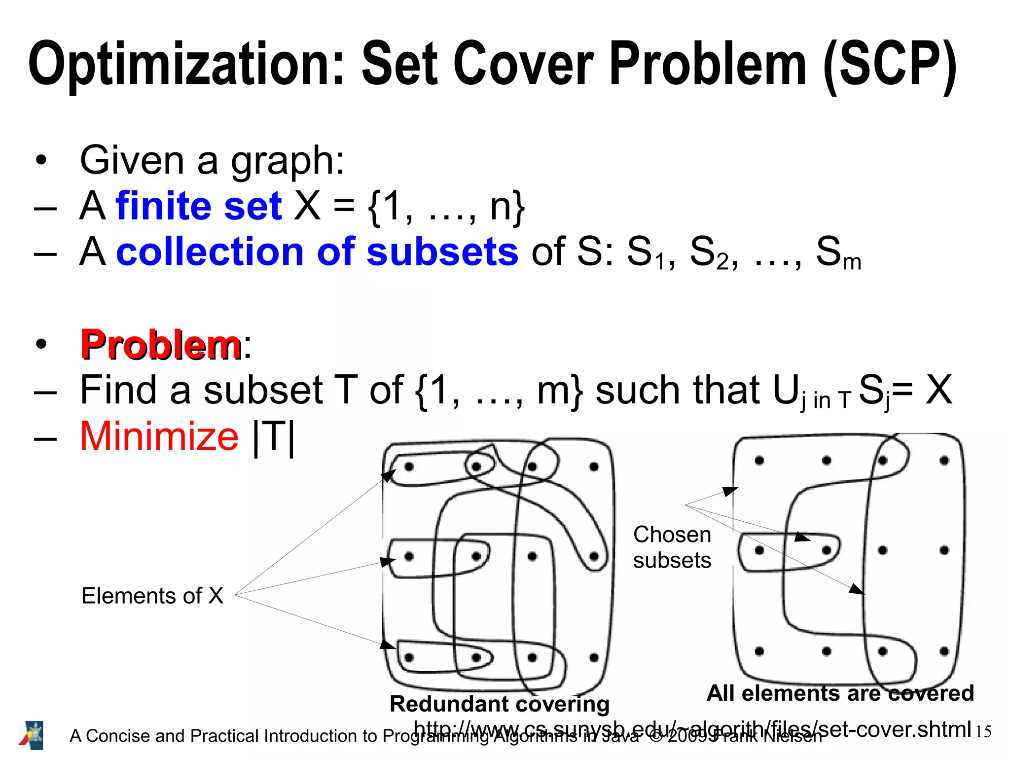 15 A Concise and Practical Introduction to Programming Algorithms in Java © 2009 Frank Nielsen Optimization: Set Cover Problem (SCP) http://www.cs.sunysb.edu/~algorith/files/set-cover.shtml • Given a graph: – A finite set X = {1, …, n} – A collection of subsets of S: S1, S2, …, Sm • Problem Problem: – Find a subset T of {1, …, m} such that Uj in T Sj= X – Minimize |T| Elements of X Chosen subsets All elements are covered Redundant covering 
