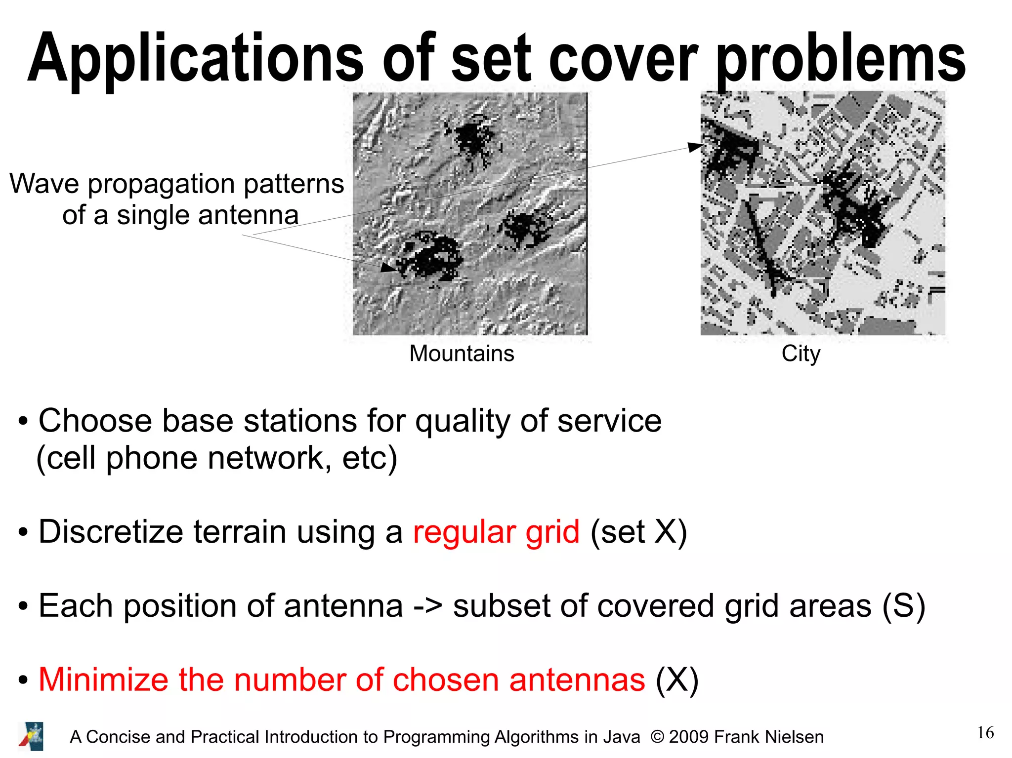 16 A Concise and Practical Introduction to Programming Algorithms in Java © 2009 Frank Nielsen Applications of set cover problems ● Choose base stations for quality of service (cell phone network, etc) ● Discretize terrain using a regular grid (set X) ● Each position of antenna -> subset of covered grid areas (S) ● Minimize the number of chosen antennas (X) Wave propagation patterns of a single antenna Mountains City 