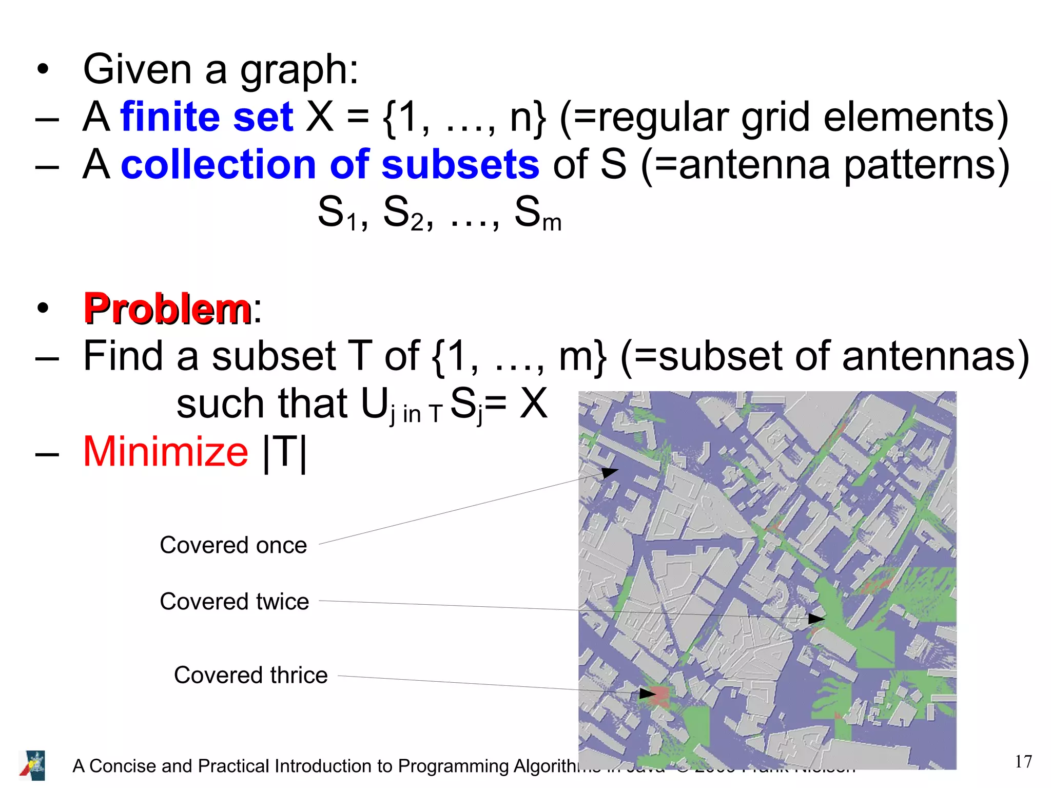17 A Concise and Practical Introduction to Programming Algorithms in Java © 2009 Frank Nielsen • Given a graph: – A finite set X = {1, …, n} (=regular grid elements) – A collection of subsets of S (=antenna patterns) S1, S2, …, Sm • Problem Problem: – Find a subset T of {1, …, m} (=subset of antennas) such that Uj in T Sj= X – Minimize |T| Covered once Covered twice Covered thrice 