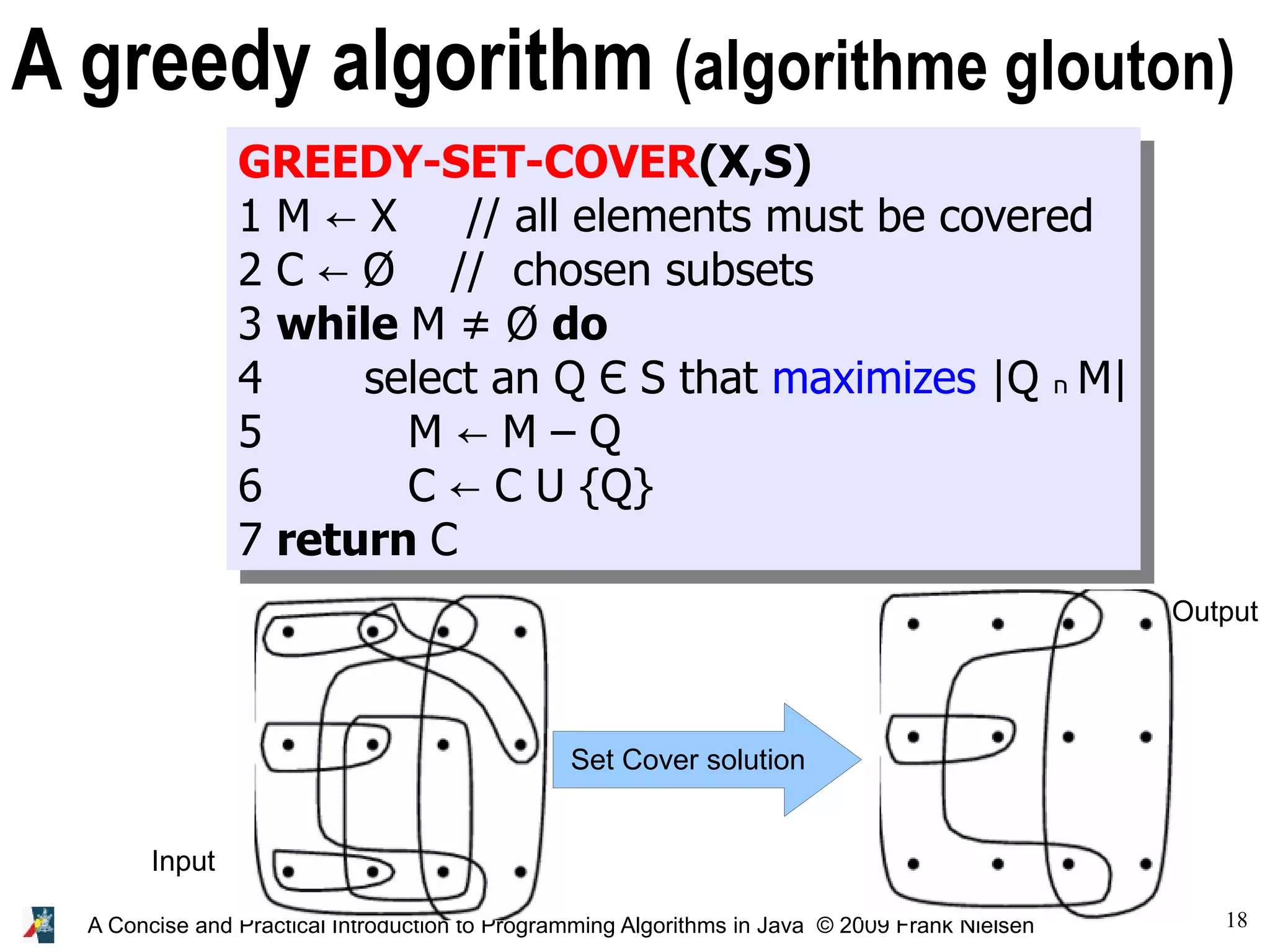 18 A Concise and Practical Introduction to Programming Algorithms in Java © 2009 Frank Nielsen GREEDY-SET-COVER(X,S) 1 M X // all elements must be covered ← 2 C Ø // chosen subsets ← 3 while M ≠ Ø do 4 select an Q Є S that maximizes |Q ‫ח‬ M| 5 M M – Q ← 6 C C U {Q} ← 7 return C A greedy algorithm (algorithme glouton) Set Cover solution Input Output 