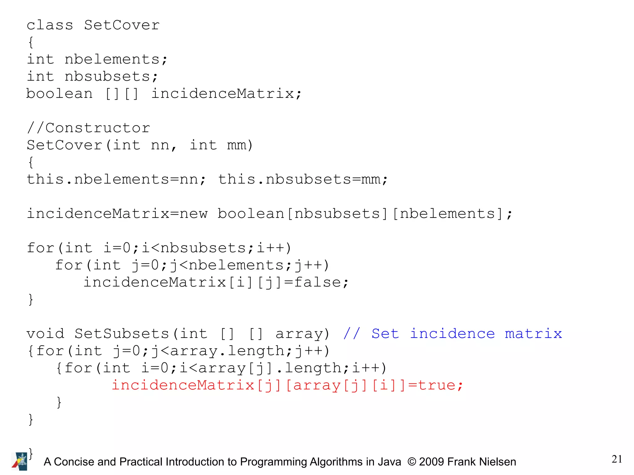 21 A Concise and Practical Introduction to Programming Algorithms in Java © 2009 Frank Nielsen class SetCover { int nbelements; int nbsubsets; boolean [][] incidenceMatrix; //Constructor SetCover(int nn, int mm) { this.nbelements=nn; this.nbsubsets=mm; incidenceMatrix=new boolean[nbsubsets][nbelements]; for(int i=0;i<nbsubsets;i++) for(int j=0;j<nbelements;j++) incidenceMatrix[i][j]=false; } void SetSubsets(int [] [] array) // Set incidence matrix {for(int j=0;j<array.length;j++) {for(int i=0;i<array[j].length;i++) incidenceMatrix[j][array[j][i]]=true; } } } 