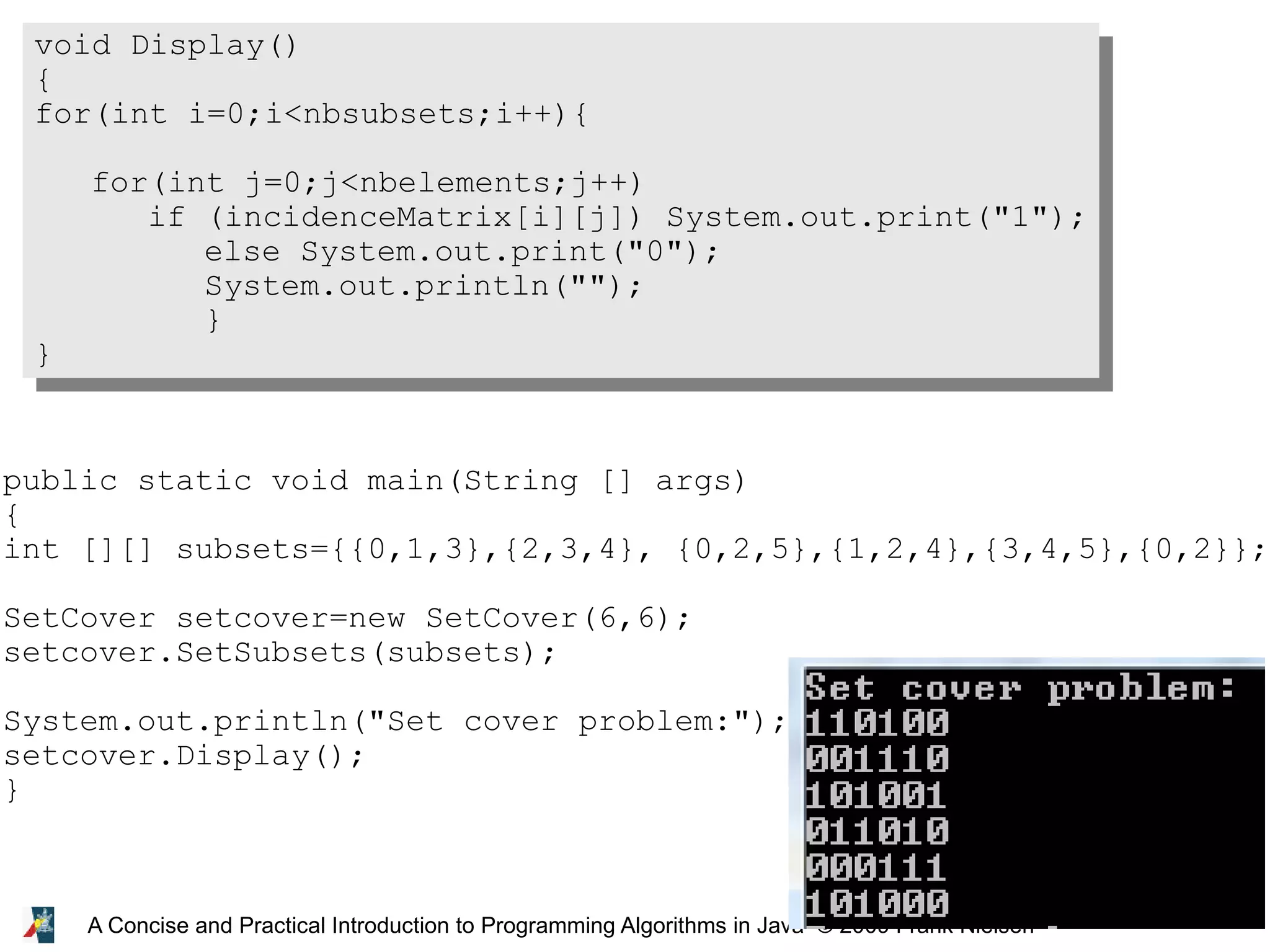 22 A Concise and Practical Introduction to Programming Algorithms in Java © 2009 Frank Nielsen void Display() { for(int i=0;i<nbsubsets;i++){ for(int j=0;j<nbelements;j++) if (incidenceMatrix[i][j]) System.out.print("1"); else System.out.print("0"); System.out.println(""); } } public static void main(String [] args) { int [][] subsets={{0,1,3},{2,3,4}, {0,2,5},{1,2,4},{3,4,5},{0,2}}; SetCover setcover=new SetCover(6,6); setcover.SetSubsets(subsets); System.out.println("Set cover problem:"); setcover.Display(); } 