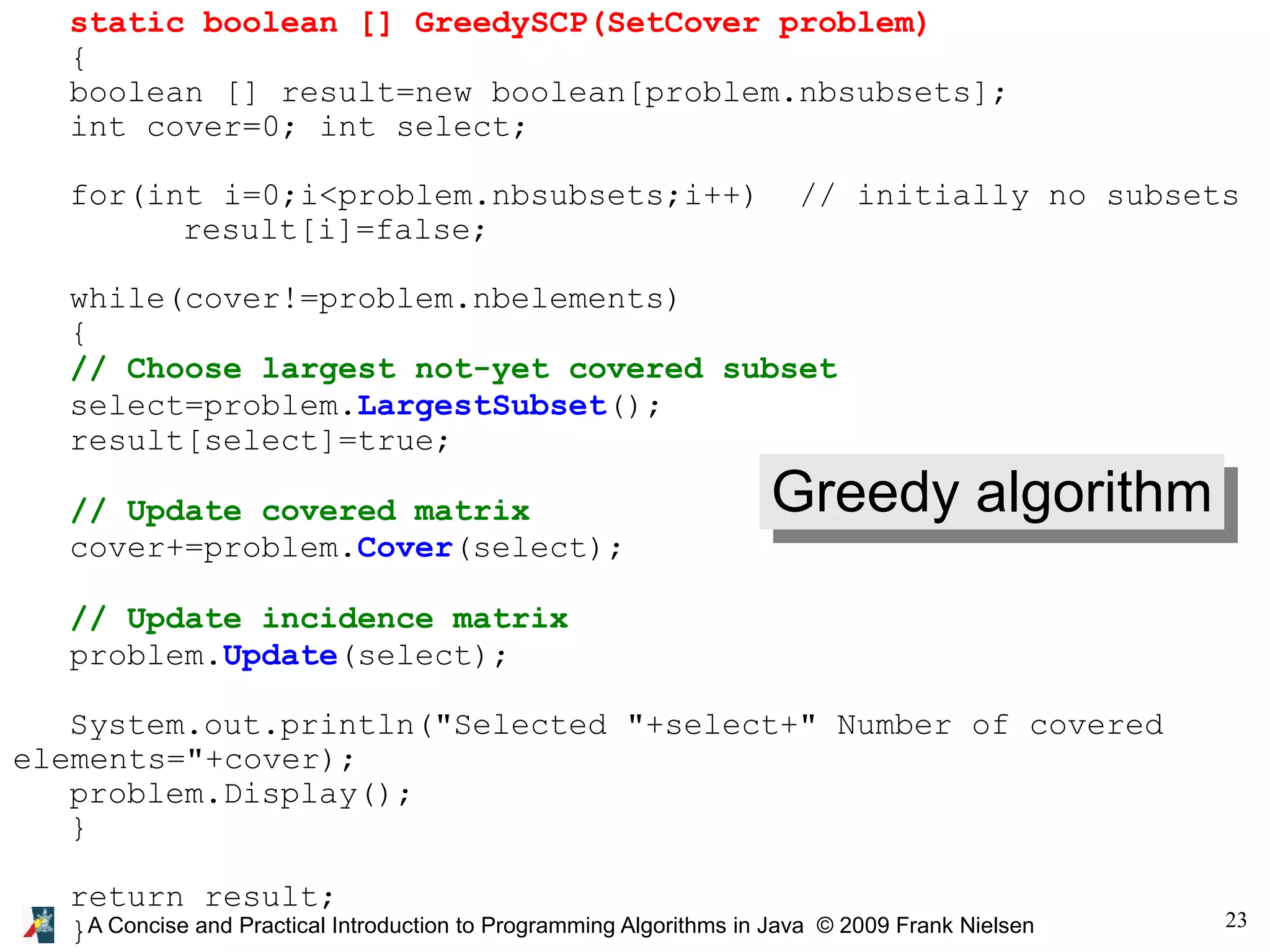23 A Concise and Practical Introduction to Programming Algorithms in Java © 2009 Frank Nielsen static boolean [] GreedySCP(SetCover problem) { boolean [] result=new boolean[problem.nbsubsets]; int cover=0; int select; for(int i=0;i<problem.nbsubsets;i++) // initially no subsets result[i]=false; while(cover!=problem.nbelements) { // Choose largest not-yet covered subset select=problem.LargestSubset(); result[select]=true; // Update covered matrix cover+=problem.Cover(select); // Update incidence matrix problem.Update(select); System.out.println("Selected "+select+" Number of covered elements="+cover); problem.Display(); } return result; } Greedy algorithm 