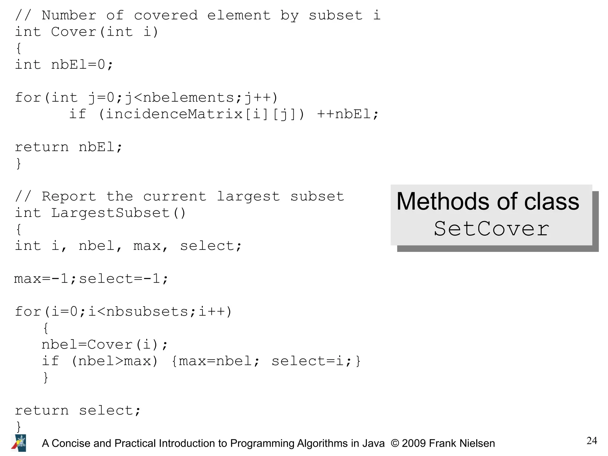 24 A Concise and Practical Introduction to Programming Algorithms in Java © 2009 Frank Nielsen // Number of covered element by subset i int Cover(int i) { int nbEl=0; for(int j=0;j<nbelements;j++) if (incidenceMatrix[i][j]) ++nbEl; return nbEl; } // Report the current largest subset int LargestSubset() { int i, nbel, max, select; max=-1;select=-1; for(i=0;i<nbsubsets;i++) { nbel=Cover(i); if (nbel>max) {max=nbel; select=i;} } return select; } Methods of class SetCover 