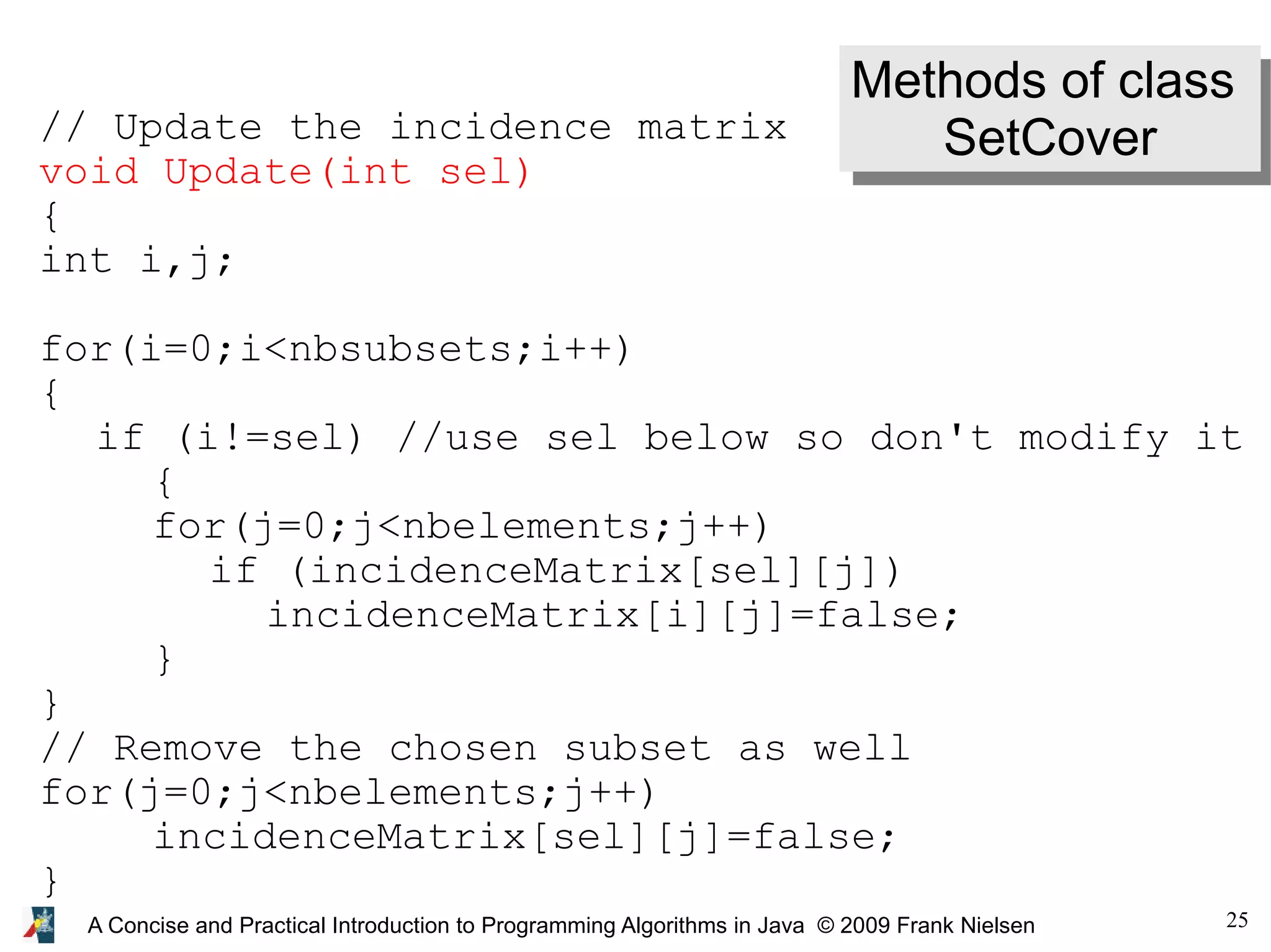 25 A Concise and Practical Introduction to Programming Algorithms in Java © 2009 Frank Nielsen Methods of class SetCover // Update the incidence matrix void Update(int sel) { int i,j; for(i=0;i<nbsubsets;i++) { if (i!=sel) //use sel below so don't modify it { for(j=0;j<nbelements;j++) if (incidenceMatrix[sel][j]) incidenceMatrix[i][j]=false; } } // Remove the chosen subset as well for(j=0;j<nbelements;j++) incidenceMatrix[sel][j]=false; } 