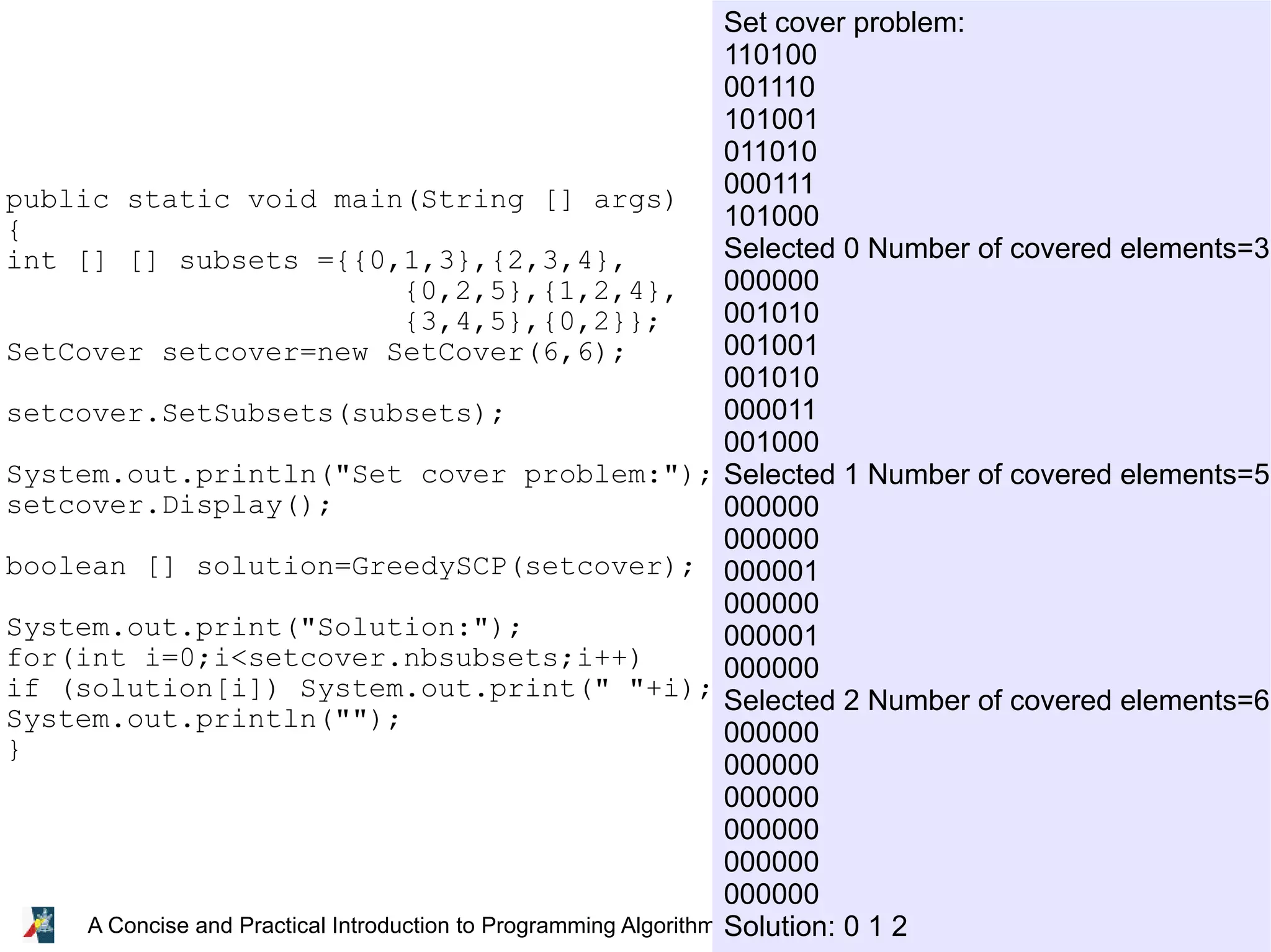 26 A Concise and Practical Introduction to Programming Algorithms in Java © 2009 Frank Nielsen public static void main(String [] args) { int [] [] subsets ={{0,1,3},{2,3,4}, {0,2,5},{1,2,4}, {3,4,5},{0,2}}; SetCover setcover=new SetCover(6,6); setcover.SetSubsets(subsets); System.out.println("Set cover problem:"); setcover.Display(); boolean [] solution=GreedySCP(setcover); System.out.print("Solution:"); for(int i=0;i<setcover.nbsubsets;i++) if (solution[i]) System.out.print(" "+i); System.out.println(""); } Set cover problem: 110100 001110 101001 011010 000111 101000 Selected 0 Number of covered elements=3 000000 001010 001001 001010 000011 001000 Selected 1 Number of covered elements=5 000000 000000 000001 000000 000001 000000 Selected 2 Number of covered elements=6 000000 000000 000000 000000 000000 000000 Solution: 0 1 2 