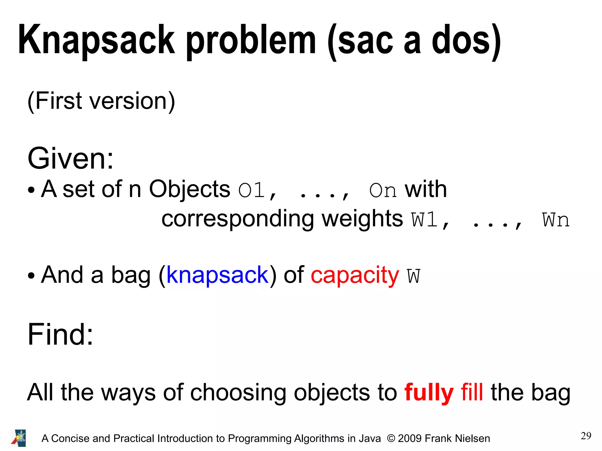 29 A Concise and Practical Introduction to Programming Algorithms in Java © 2009 Frank Nielsen Knapsack problem (sac a dos) (First version) Given: ● A set of n Objects O1, ..., On with corresponding weights W1, ..., Wn ● And a bag (knapsack) of capacity W Find: All the ways of choosing objects to fully fill the bag 