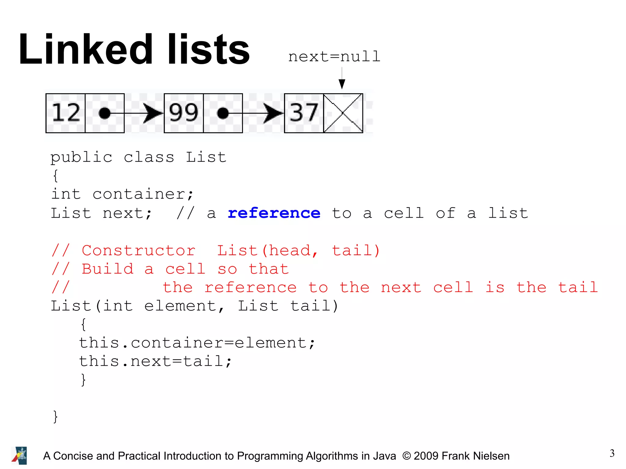 3 A Concise and Practical Introduction to Programming Algorithms in Java © 2009 Frank Nielsen Linked lists public class List { int container; List next; // a reference to a cell of a list // Constructor List(head, tail) // Build a cell so that // the reference to the next cell is the tail List(int element, List tail) { this.container=element; this.next=tail; } } next=null 