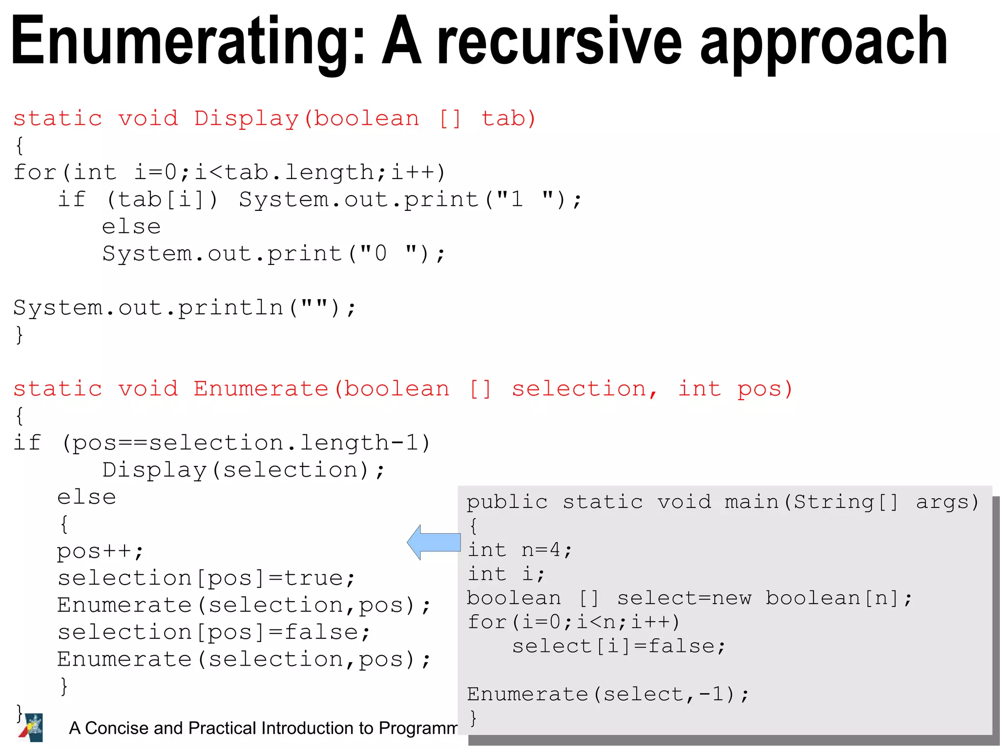 31 A Concise and Practical Introduction to Programming Algorithms in Java © 2009 Frank Nielsen Enumerating: A recursive approach static void Display(boolean [] tab) { for(int i=0;i<tab.length;i++) if (tab[i]) System.out.print("1 "); else System.out.print("0 "); System.out.println(""); } static void Enumerate(boolean [] selection, int pos) { if (pos==selection.length-1) Display(selection); else { pos++; selection[pos]=true; Enumerate(selection,pos); selection[pos]=false; Enumerate(selection,pos); } } public static void main(String[] args) { int n=4; int i; boolean [] select=new boolean[n]; for(i=0;i<n;i++) select[i]=false; Enumerate(select,-1); } 