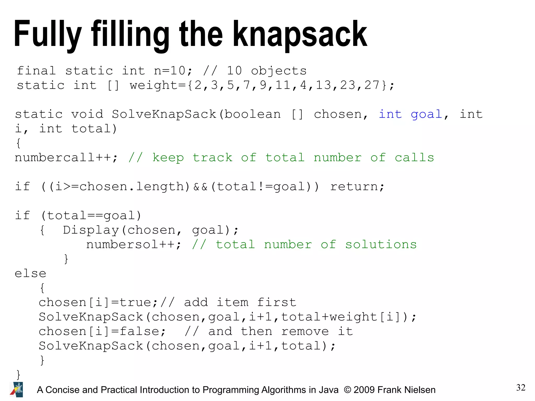 32 A Concise and Practical Introduction to Programming Algorithms in Java © 2009 Frank Nielsen Fully filling the knapsack static void SolveKnapSack(boolean [] chosen, int goal, int i, int total) { numbercall++; // keep track of total number of calls if ((i>=chosen.length)&&(total!=goal)) return; if (total==goal) { Display(chosen, goal); numbersol++; // total number of solutions } else { chosen[i]=true;// add item first SolveKnapSack(chosen,goal,i+1,total+weight[i]); chosen[i]=false; // and then remove it SolveKnapSack(chosen,goal,i+1,total); } } final static int n=10; // 10 objects static int [] weight={2,3,5,7,9,11,4,13,23,27}; 