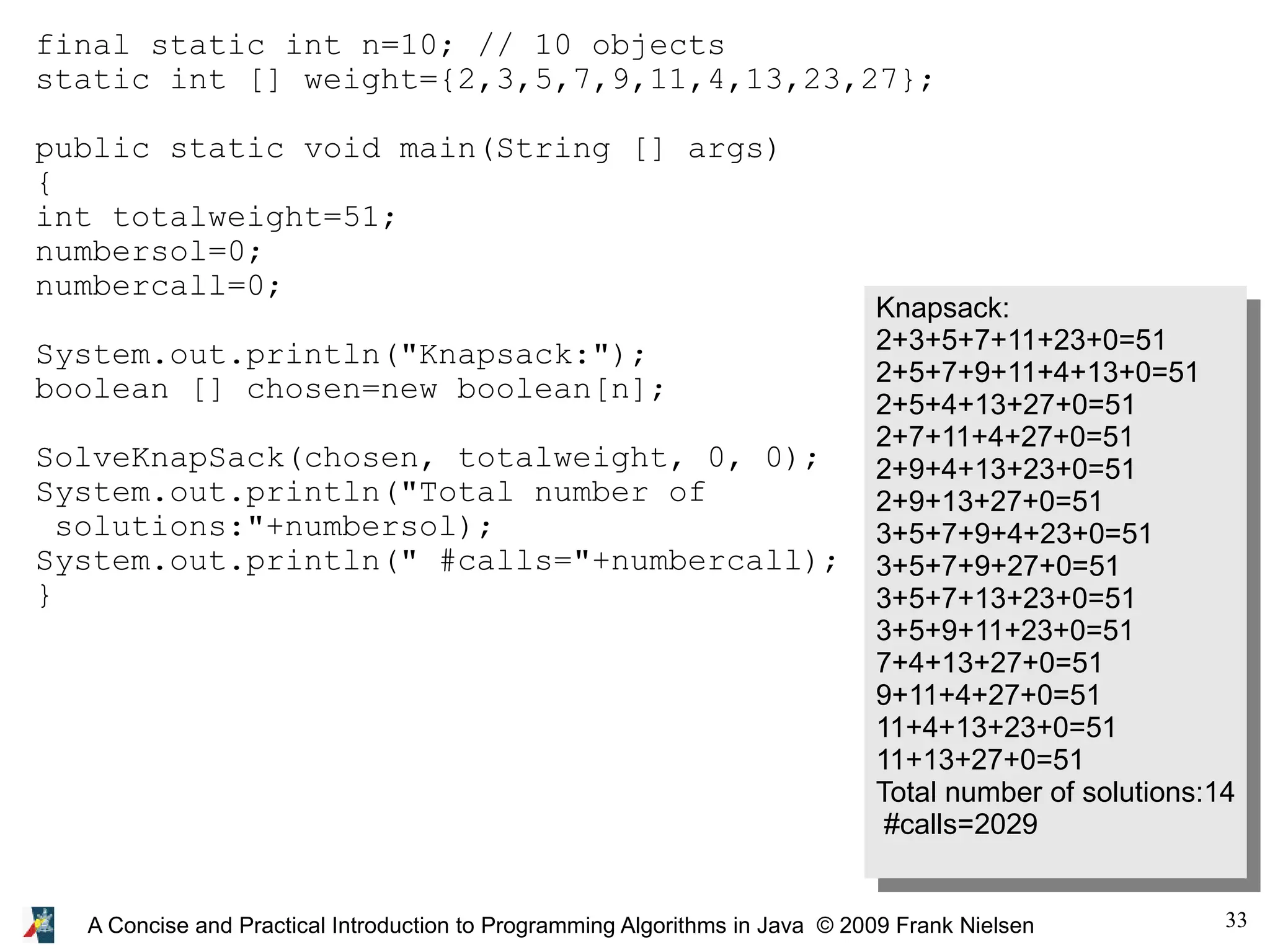 33 A Concise and Practical Introduction to Programming Algorithms in Java © 2009 Frank Nielsen final static int n=10; // 10 objects static int [] weight={2,3,5,7,9,11,4,13,23,27}; public static void main(String [] args) { int totalweight=51; numbersol=0; numbercall=0; System.out.println("Knapsack:"); boolean [] chosen=new boolean[n]; SolveKnapSack(chosen, totalweight, 0, 0); System.out.println("Total number of solutions:"+numbersol); System.out.println(" #calls="+numbercall); } Knapsack: 2+3+5+7+11+23+0=51 2+5+7+9+11+4+13+0=51 2+5+4+13+27+0=51 2+7+11+4+27+0=51 2+9+4+13+23+0=51 2+9+13+27+0=51 3+5+7+9+4+23+0=51 3+5+7+9+27+0=51 3+5+7+13+23+0=51 3+5+9+11+23+0=51 7+4+13+27+0=51 9+11+4+27+0=51 11+4+13+23+0=51 11+13+27+0=51 Total number of solutions:14 #calls=2029 