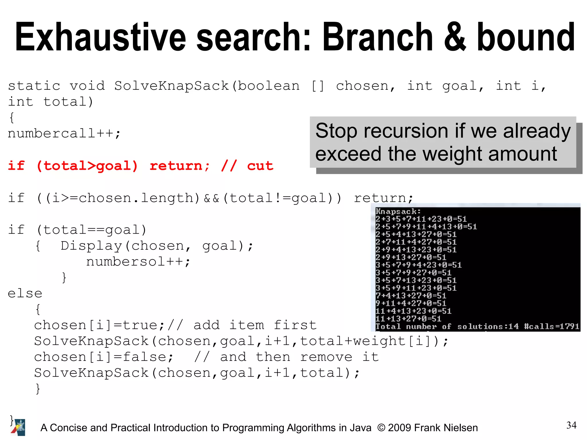 34 A Concise and Practical Introduction to Programming Algorithms in Java © 2009 Frank Nielsen Exhaustive search: Branch & bound static void SolveKnapSack(boolean [] chosen, int goal, int i, int total) { numbercall++; if (total>goal) return; // cut if ((i>=chosen.length)&&(total!=goal)) return; if (total==goal) { Display(chosen, goal); numbersol++; } else { chosen[i]=true;// add item first SolveKnapSack(chosen,goal,i+1,total+weight[i]); chosen[i]=false; // and then remove it SolveKnapSack(chosen,goal,i+1,total); } } Stop recursion if we already exceed the weight amount 
