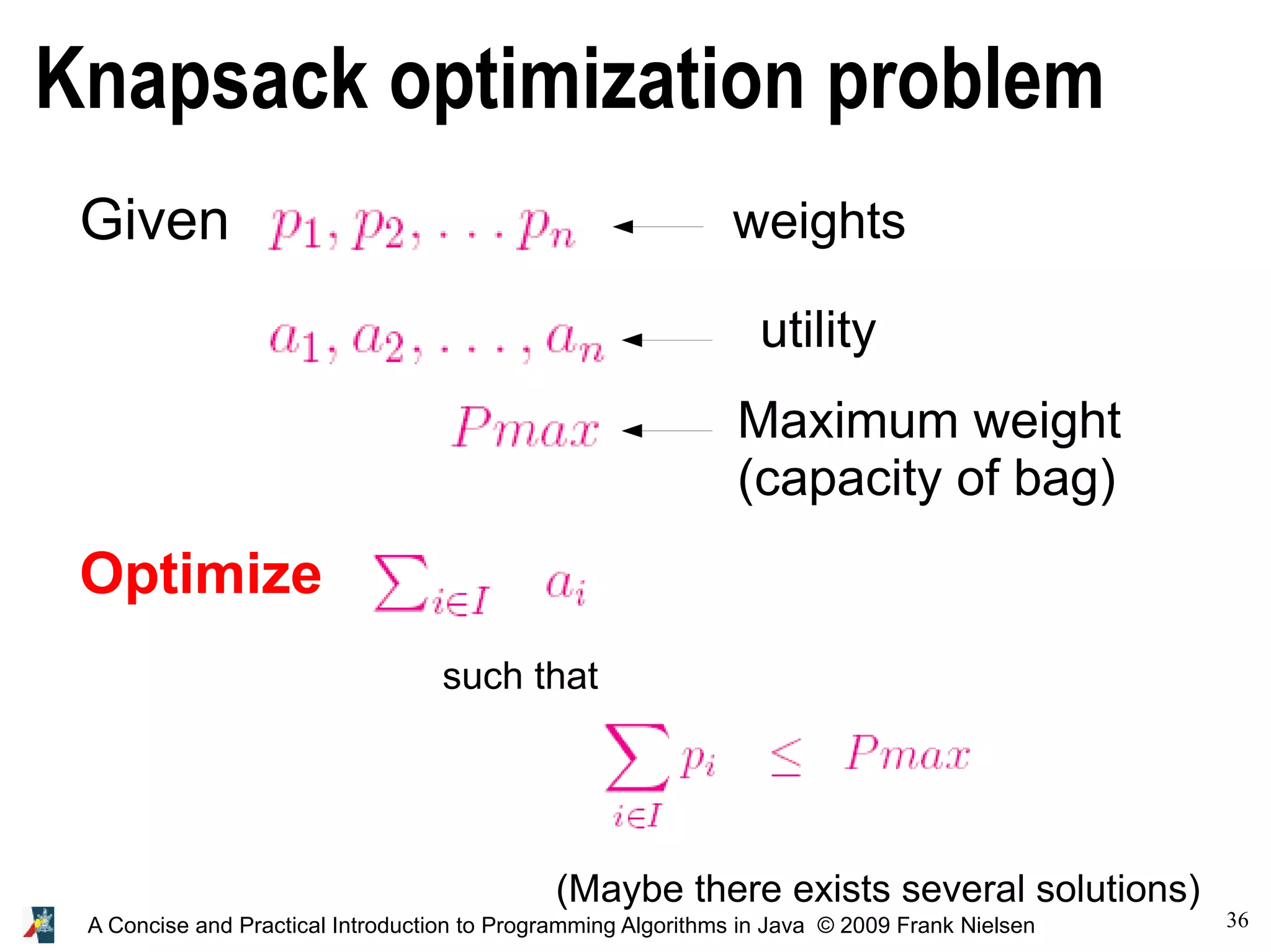 36 A Concise and Practical Introduction to Programming Algorithms in Java © 2009 Frank Nielsen Knapsack optimization problem Given weights utility Optimize such that (Maybe there exists several solutions) Maximum weight (capacity of bag) 