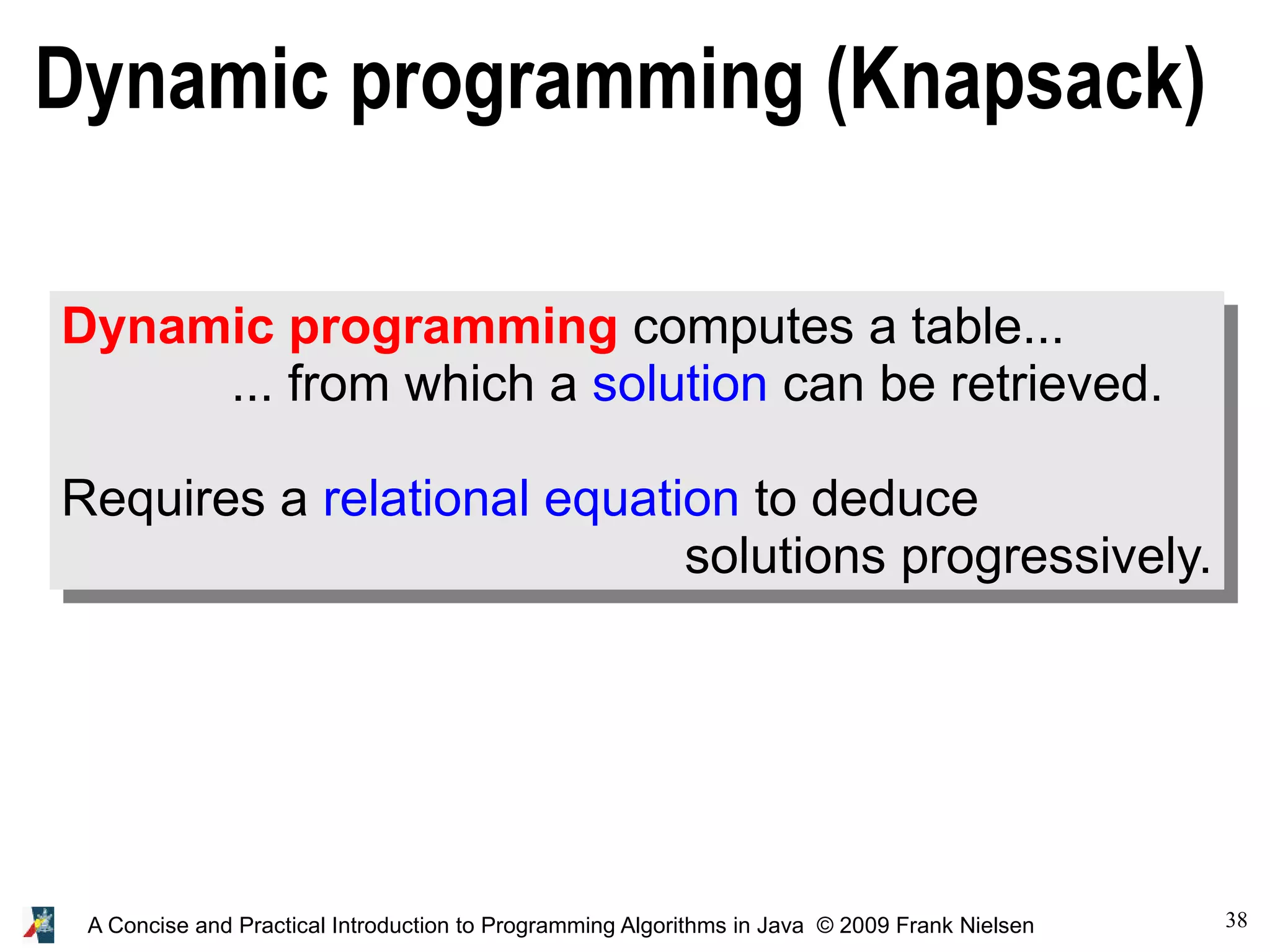 38 A Concise and Practical Introduction to Programming Algorithms in Java © 2009 Frank Nielsen Dynamic programming (Knapsack) Dynamic programming computes a table... ... from which a solution can be retrieved. Requires a relational equation to deduce solutions progressively. 
