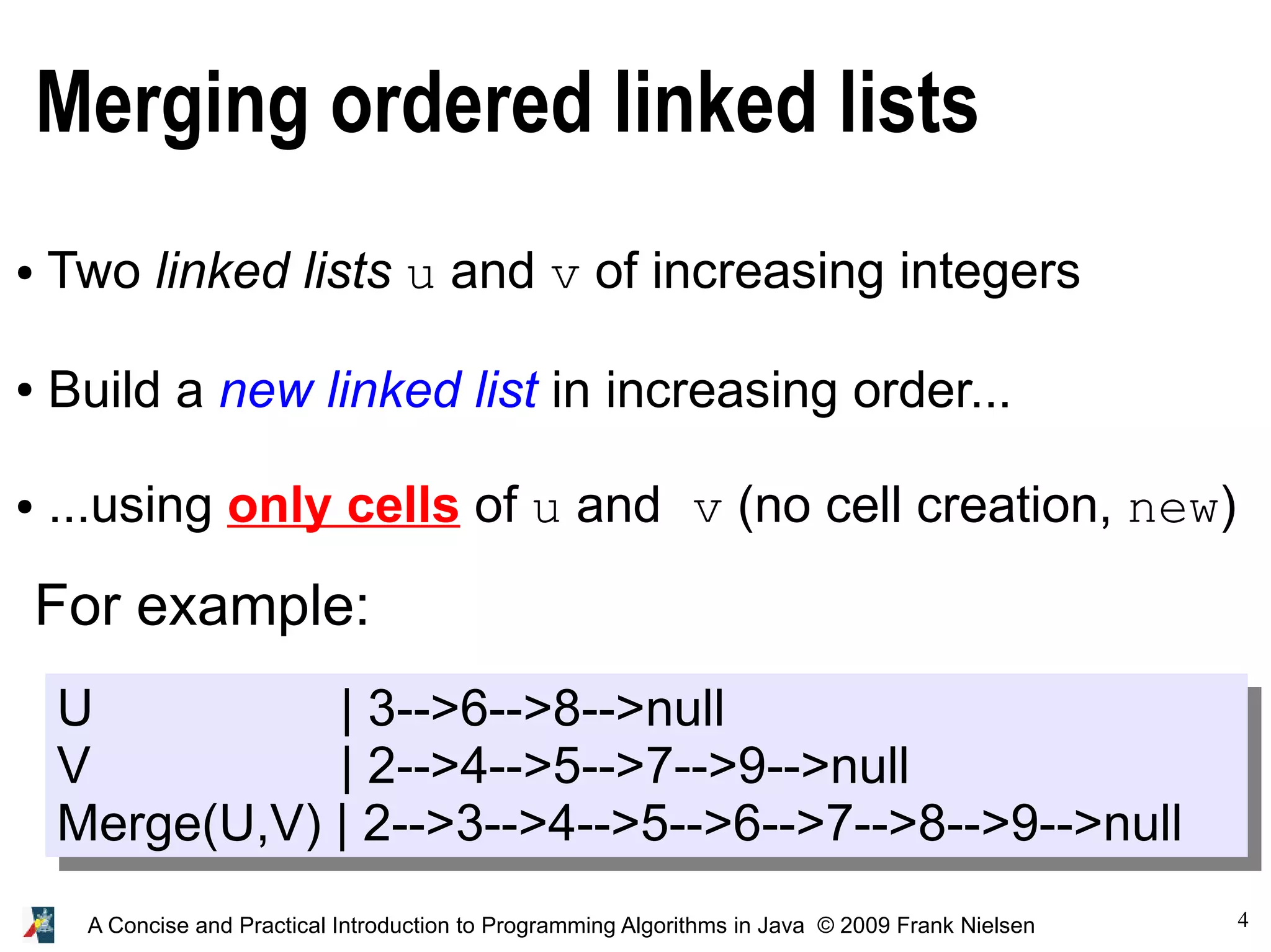 4 A Concise and Practical Introduction to Programming Algorithms in Java © 2009 Frank Nielsen Merging ordered linked lists ● Two linked lists u and v of increasing integers ● Build a new linked list in increasing order... ● ...using only cells of u and v (no cell creation, new) U | 3-->6-->8-->null V | 2-->4-->5-->7-->9-->null Merge(U,V) | 2-->3-->4-->5-->6-->7-->8-->9-->null For example: 