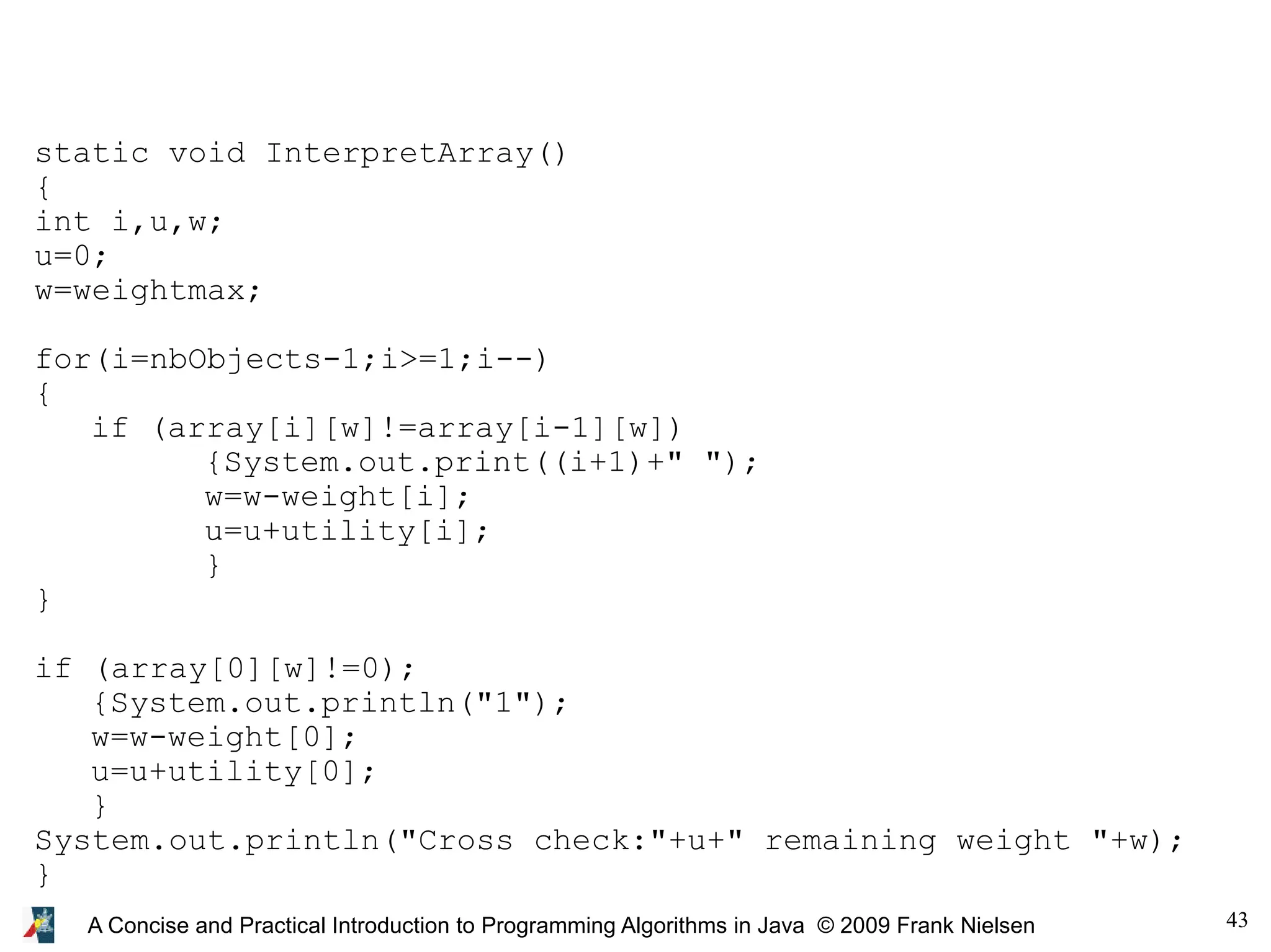 43 A Concise and Practical Introduction to Programming Algorithms in Java © 2009 Frank Nielsen static void InterpretArray() { int i,u,w; u=0; w=weightmax; for(i=nbObjects-1;i>=1;i--) { if (array[i][w]!=array[i-1][w]) {System.out.print((i+1)+" "); w=w-weight[i]; u=u+utility[i]; } } if (array[0][w]!=0); {System.out.println("1"); w=w-weight[0]; u=u+utility[0]; } System.out.println("Cross check:"+u+" remaining weight "+w); } 