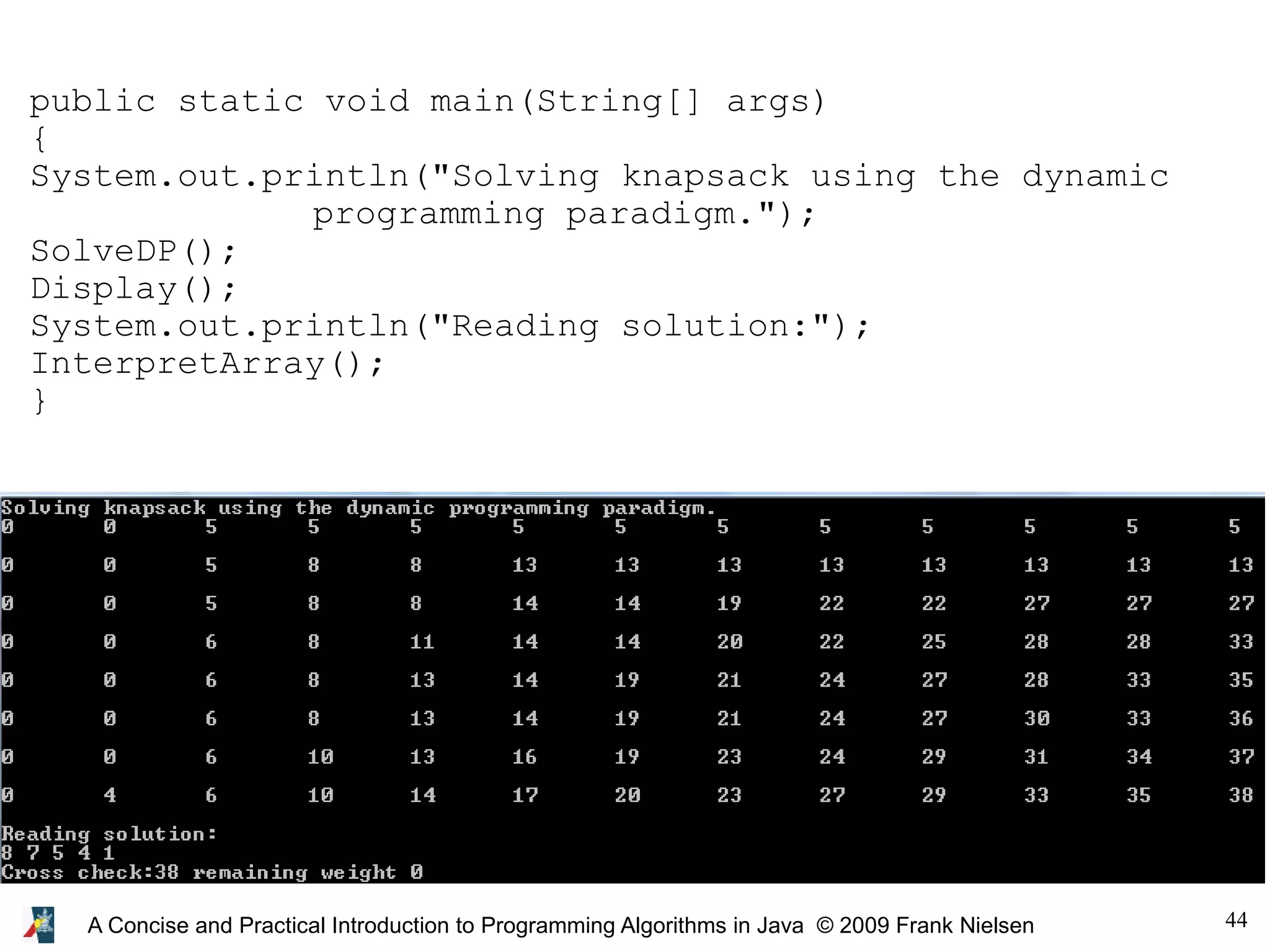 44 A Concise and Practical Introduction to Programming Algorithms in Java © 2009 Frank Nielsen public static void main(String[] args) { System.out.println("Solving knapsack using the dynamic programming paradigm."); SolveDP(); Display(); System.out.println("Reading solution:"); InterpretArray(); } 