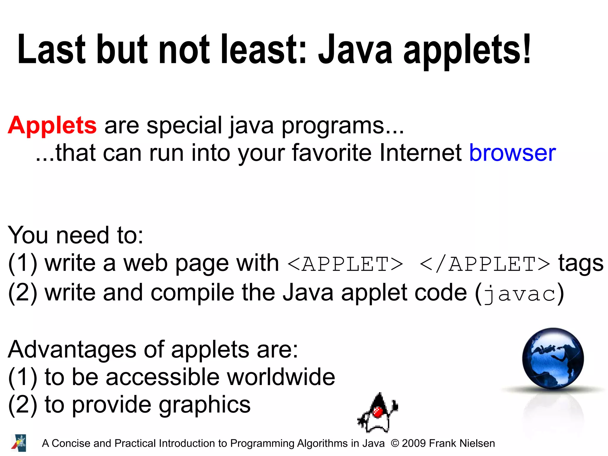 47 A Concise and Practical Introduction to Programming Algorithms in Java © 2009 Frank Nielsen Last but not least: Java applets! Applets are special java programs... ...that can run into your favorite Internet browser You need to: (1) write a web page with <APPLET> </APPLET> tags (2) write and compile the Java applet code (javac) Advantages of applets are: (1) to be accessible worldwide (2) to provide graphics 