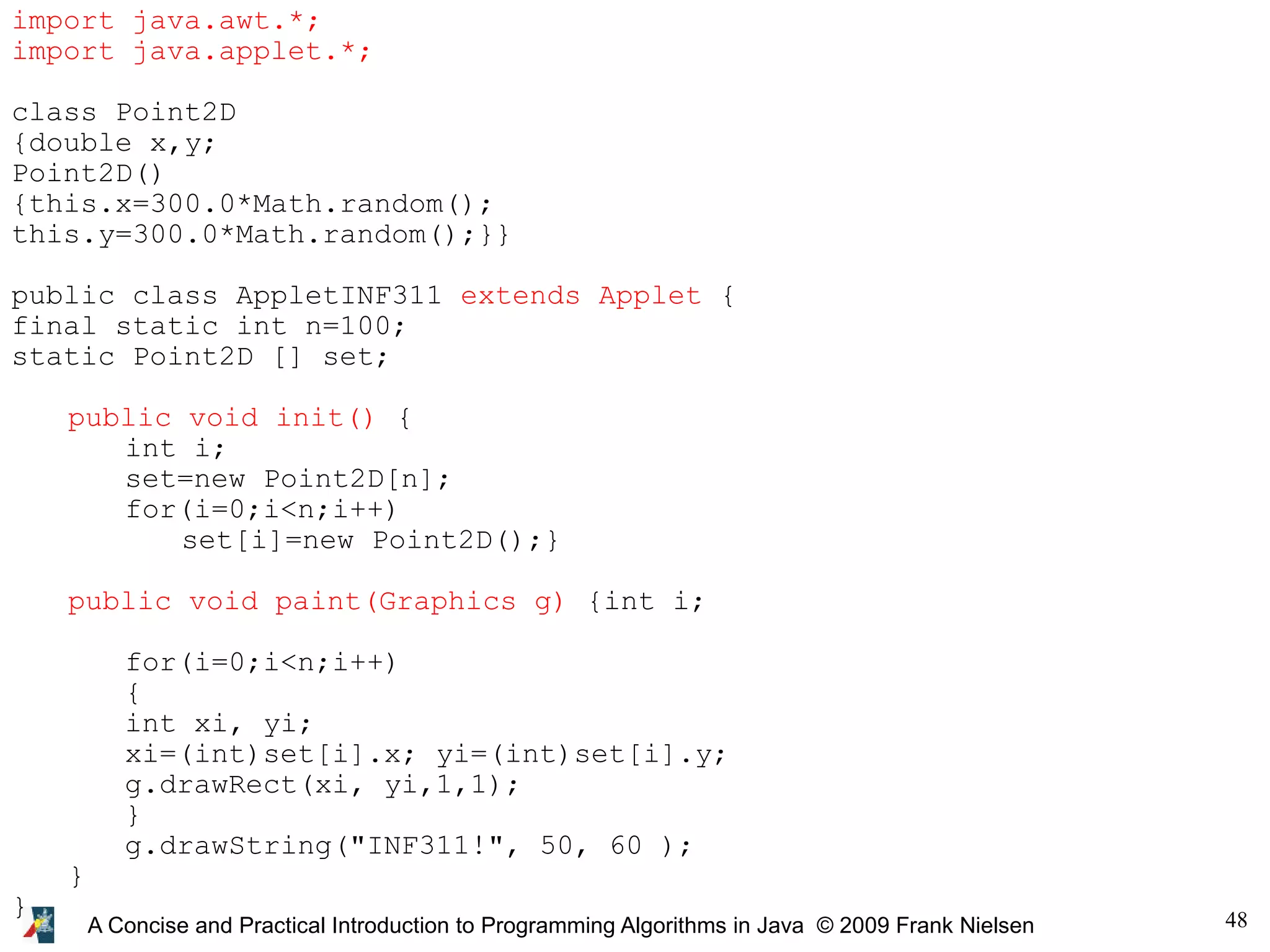 48 A Concise and Practical Introduction to Programming Algorithms in Java © 2009 Frank Nielsen import java.awt.*; import java.applet.*; class Point2D {double x,y; Point2D() {this.x=300.0*Math.random(); this.y=300.0*Math.random();}} public class AppletINF311 extends Applet { final static int n=100; static Point2D [] set; public void init() { int i; set=new Point2D[n]; for(i=0;i<n;i++) set[i]=new Point2D();} public void paint(Graphics g) {int i; for(i=0;i<n;i++) { int xi, yi; xi=(int)set[i].x; yi=(int)set[i].y; g.drawRect(xi, yi,1,1); } g.drawString("INF311!", 50, 60 ); } } 
