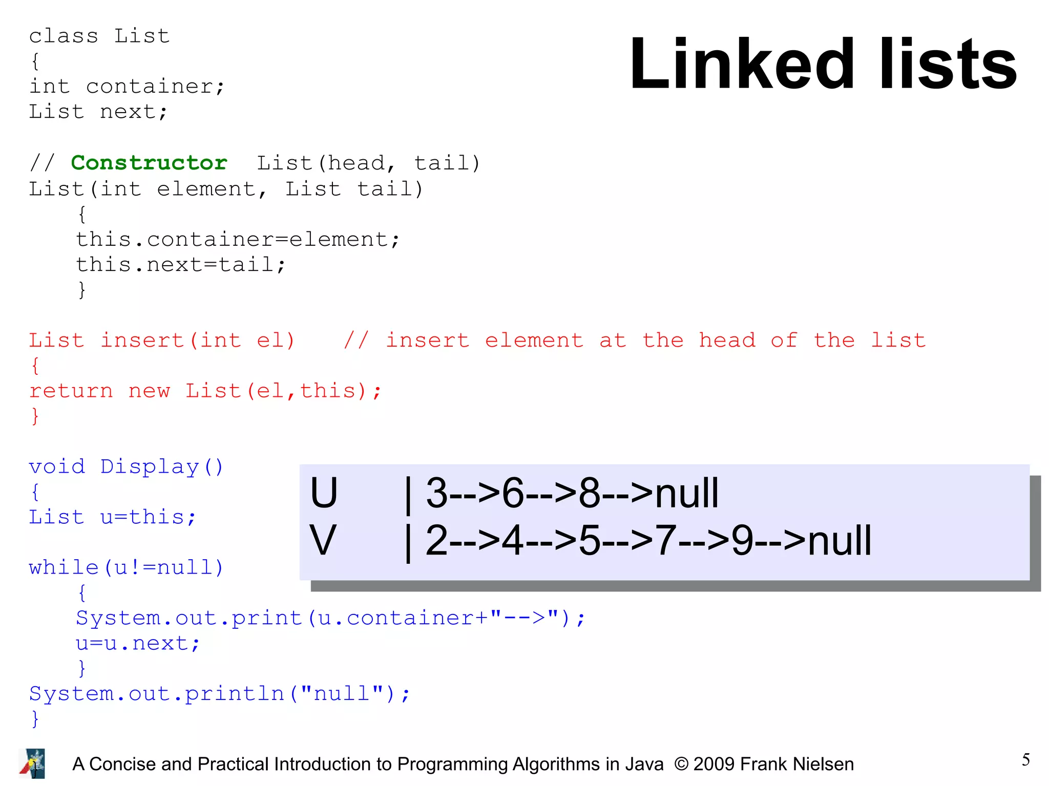 5 A Concise and Practical Introduction to Programming Algorithms in Java © 2009 Frank Nielsen Linked lists class List { int container; List next; // Constructor List(head, tail) List(int element, List tail) { this.container=element; this.next=tail; } List insert(int el) // insert element at the head of the list { return new List(el,this); } void Display() { List u=this; while(u!=null) { System.out.print(u.container+"-->"); u=u.next; } System.out.println("null"); } } U | 3-->6-->8-->null V | 2-->4-->5-->7-->9-->null 
