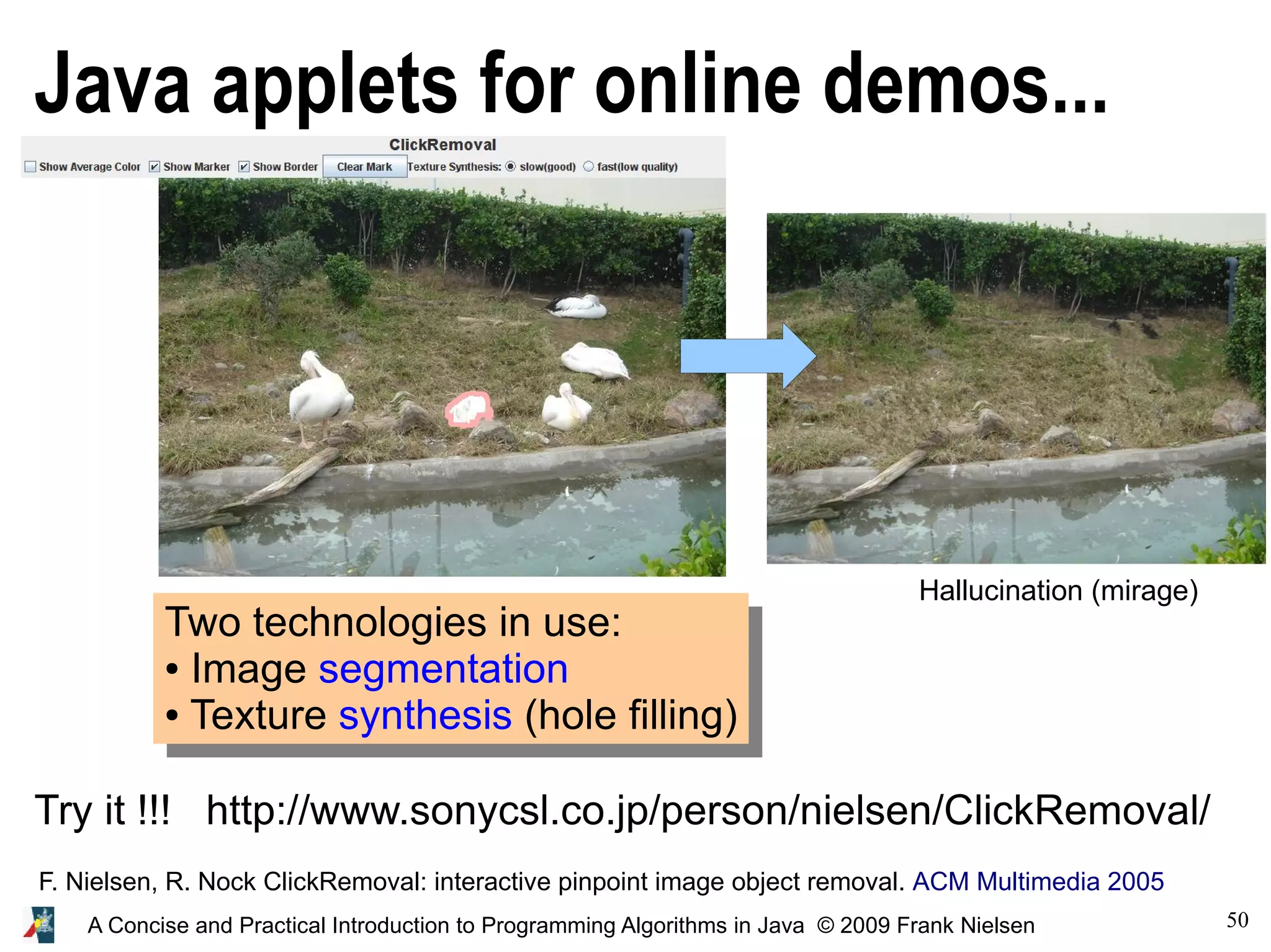 50 A Concise and Practical Introduction to Programming Algorithms in Java © 2009 Frank Nielsen Java applets for online demos... Two technologies in use: ● Image segmentation ● Texture synthesis (hole filling) Try it !!! http://www.sonycsl.co.jp/person/nielsen/ClickRemoval/ F. Nielsen, R. Nock ClickRemoval: interactive pinpoint image object removal. ACM Multimedia 2005 Hallucination (mirage) 