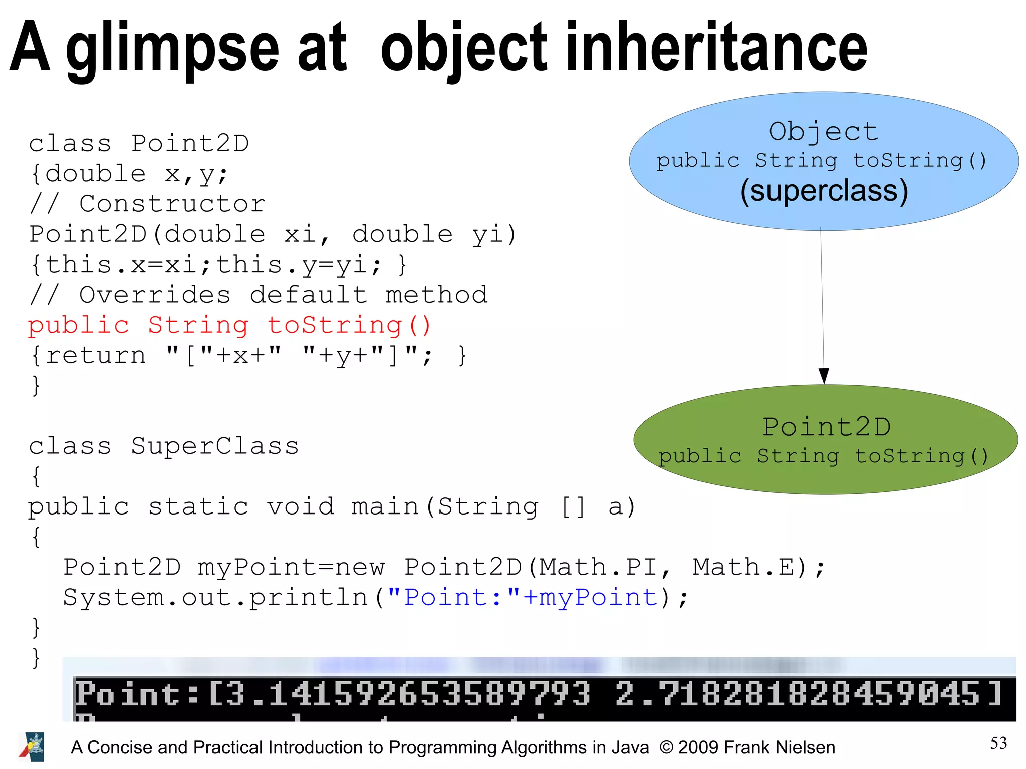 53 A Concise and Practical Introduction to Programming Algorithms in Java © 2009 Frank Nielsen A glimpse at object inheritance Object public String toString() (superclass) Point2D public String toString() class Point2D {double x,y; // Constructor Point2D(double xi, double yi) {this.x=xi;this.y=yi; } // Overrides default method public String toString() {return "["+x+" "+y+"]"; } } class SuperClass { public static void main(String [] a) { Point2D myPoint=new Point2D(Math.PI, Math.E); System.out.println("Point:"+myPoint); } } 