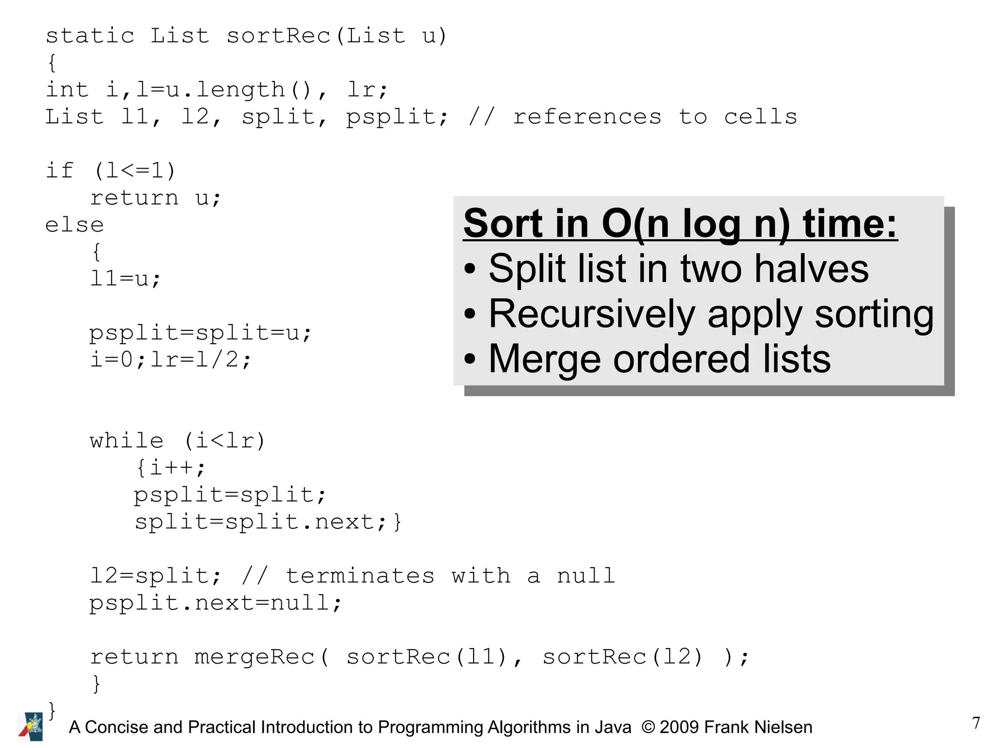7 A Concise and Practical Introduction to Programming Algorithms in Java © 2009 Frank Nielsen static List sortRec(List u) { int i,l=u.length(), lr; List l1, l2, split, psplit; // references to cells if (l<=1) return u; else { l1=u; psplit=split=u; i=0;lr=l/2; while (i<lr) {i++; psplit=split; split=split.next;} l2=split; // terminates with a null psplit.next=null; return mergeRec( sortRec(l1), sortRec(l2) ); } } Sort in O(n log n) time: ● Split list in two halves ● Recursively apply sorting ● Merge ordered lists 