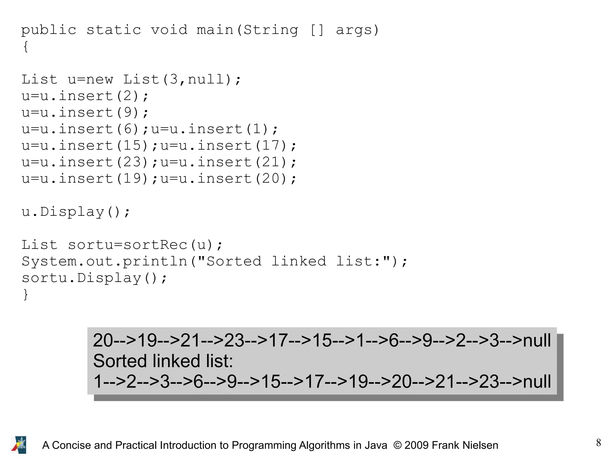 8 A Concise and Practical Introduction to Programming Algorithms in Java © 2009 Frank Nielsen public static void main(String [] args) { List u=new List(3,null); u=u.insert(2); u=u.insert(9); u=u.insert(6);u=u.insert(1); u=u.insert(15);u=u.insert(17); u=u.insert(23);u=u.insert(21); u=u.insert(19);u=u.insert(20); u.Display(); List sortu=sortRec(u); System.out.println("Sorted linked list:"); sortu.Display(); } 20-->19-->21-->23-->17-->15-->1-->6-->9-->2-->3-->null Sorted linked list: 1-->2-->3-->6-->9-->15-->17-->19-->20-->21-->23-->null 