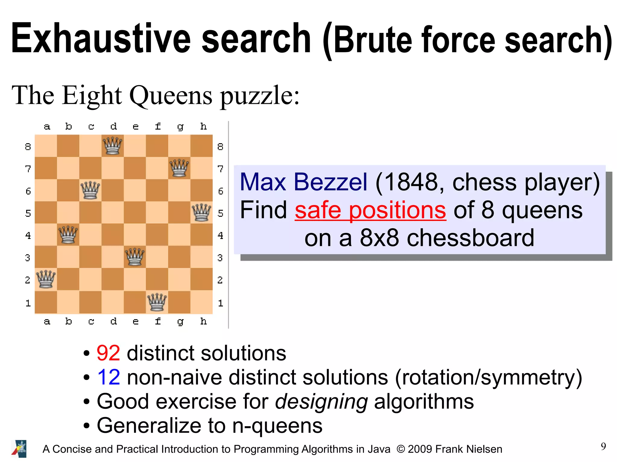 9 A Concise and Practical Introduction to Programming Algorithms in Java © 2009 Frank Nielsen Exhaustive search (Brute force search) The Eight Queens puzzle: ● 92 distinct solutions ● 12 non-naive distinct solutions (rotation/symmetry) ● Good exercise for designing algorithms ● Generalize to n-queens Max Bezzel (1848, chess player) Find safe positions of 8 queens on a 8x8 chessboard 