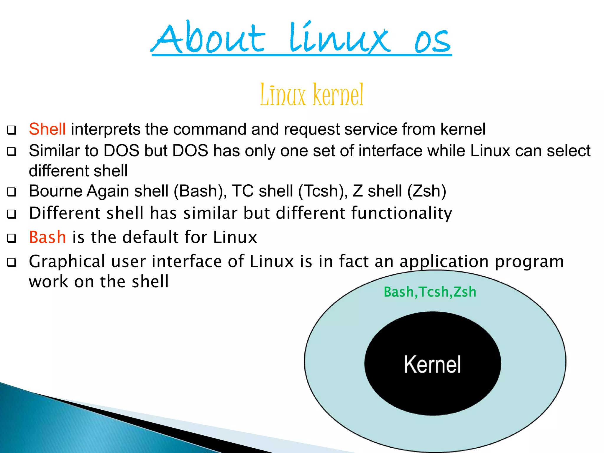 About linux os Linux kernel  Shell interprets the command and request service from kernel  Similar to DOS but DOS has only one set of interface while Linux can select different shell  Bourne Again shell (Bash), TC shell (Tcsh), Z shell (Zsh)  Different shell has similar but different functionality  Bash is the default for Linux  Graphical user interface of Linux is in fact an application program work on the shell Bash,Tcsh,Zsh 