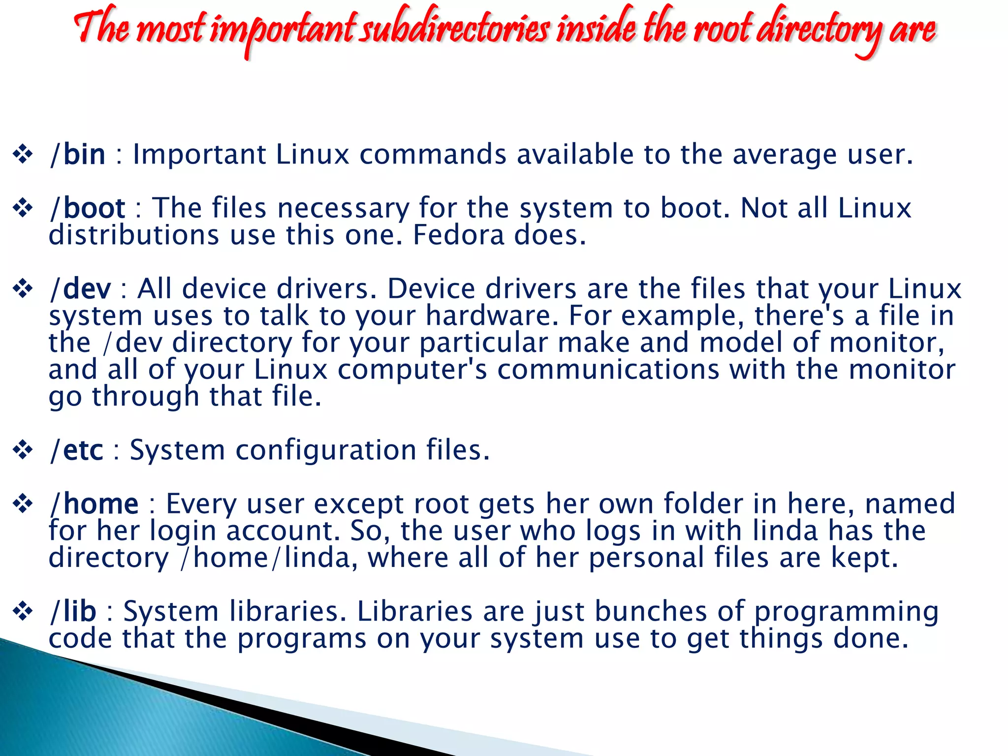 The most important subdirectories inside the root directory are  /bin : Important Linux commands available to the average user.  /boot : The files necessary for the system to boot. Not all Linux distributions use this one. Fedora does.  /dev : All device drivers. Device drivers are the files that your Linux system uses to talk to your hardware. For example, there's a file in the /dev directory for your particular make and model of monitor, and all of your Linux computer's communications with the monitor go through that file.  /etc : System configuration files.  /home : Every user except root gets her own folder in here, named for her login account. So, the user who logs in with linda has the directory /home/linda, where all of her personal files are kept.  /lib : System libraries. Libraries are just bunches of programming code that the programs on your system use to get things done. 