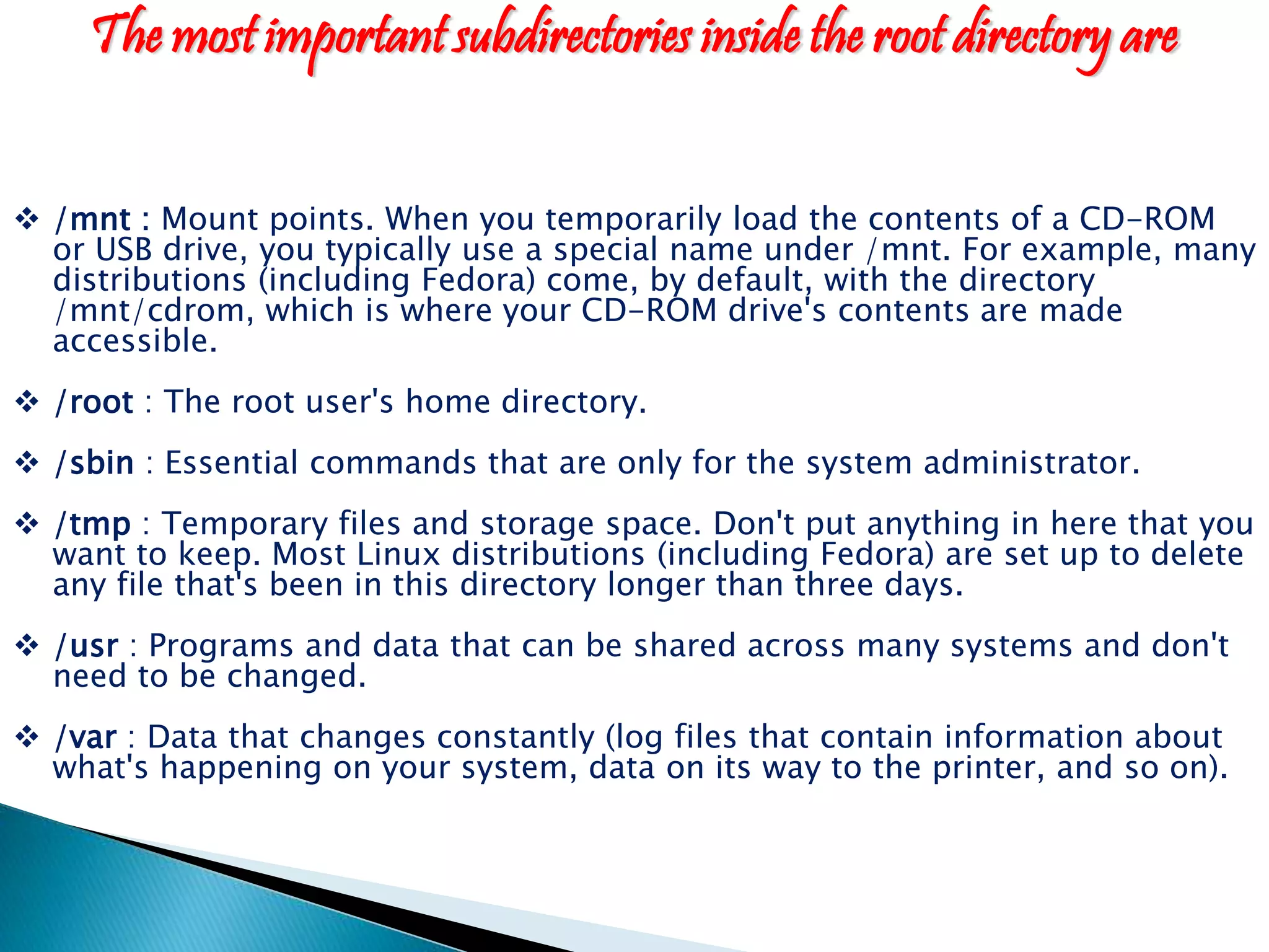 The most important subdirectories inside the root directory are  /mnt : Mount points. When you temporarily load the contents of a CD-ROM or USB drive, you typically use a special name under /mnt. For example, many distributions (including Fedora) come, by default, with the directory /mnt/cdrom, which is where your CD-ROM drive's contents are made accessible.  /root : The root user's home directory.  /sbin : Essential commands that are only for the system administrator.  /tmp : Temporary files and storage space. Don't put anything in here that you want to keep. Most Linux distributions (including Fedora) are set up to delete any file that's been in this directory longer than three days.  /usr : Programs and data that can be shared across many systems and don't need to be changed.  /var : Data that changes constantly (log files that contain information about what's happening on your system, data on its way to the printer, and so on). 
