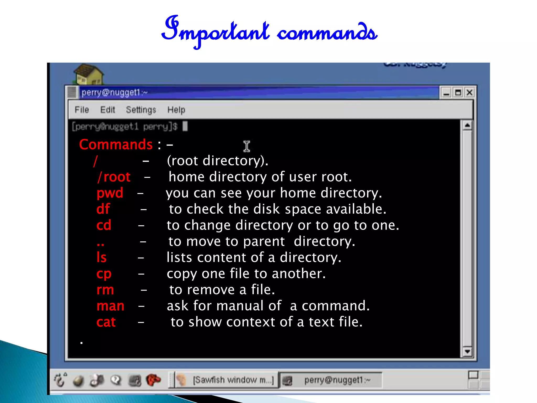 Commands : - / - (root directory). /root - home directory of user root. pwd - you can see your home directory. df - to check the disk space available. cd - to change directory or to go to one. .. - to move to parent directory. ls - lists content of a directory. cp - copy one file to another. rm - to remove a file. man - ask for manual of a command. cat - to show context of a text file. . Important commands 