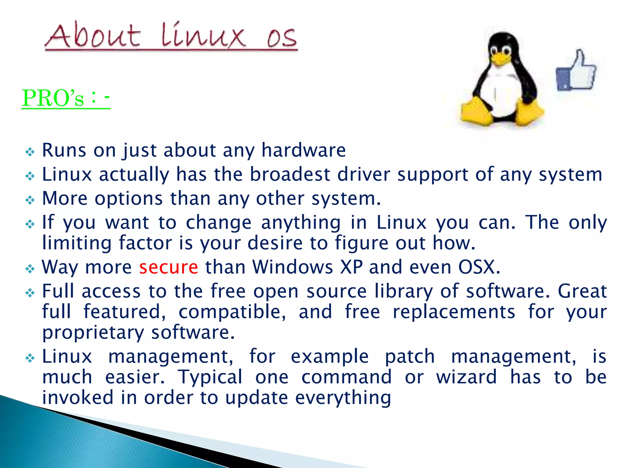 PRO’s : -  Runs on just about any hardware  Linux actually has the broadest driver support of any system  More options than any other system.  If you want to change anything in Linux you can. The only limiting factor is your desire to figure out how.  Way more secure than Windows XP and even OSX.  Full access to the free open source library of software. Great full featured, compatible, and free replacements for your proprietary software.  Linux management, for example patch management, is much easier. Typical one command or wizard has to be invoked in order to update everything 