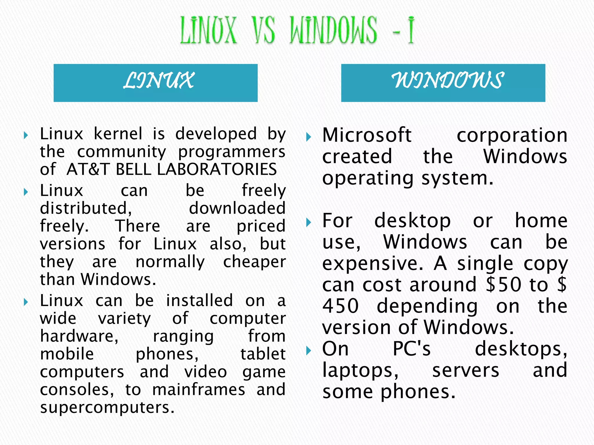 LINUX WINDOWS  Linux kernel is developed by the community programmers of AT&T BELL LABORATORIES  Linux can be freely distributed, downloaded freely. There are priced versions for Linux also, but they are normally cheaper than Windows.  Linux can be installed on a wide variety of computer hardware, ranging from mobile phones, tablet computers and video game consoles, to mainframes and supercomputers.  Microsoft corporation created the Windows operating system.  For desktop or home use, Windows can be expensive. A single copy can cost around $50 to $ 450 depending on the version of Windows.  On PC's desktops, laptops, servers and some phones. 