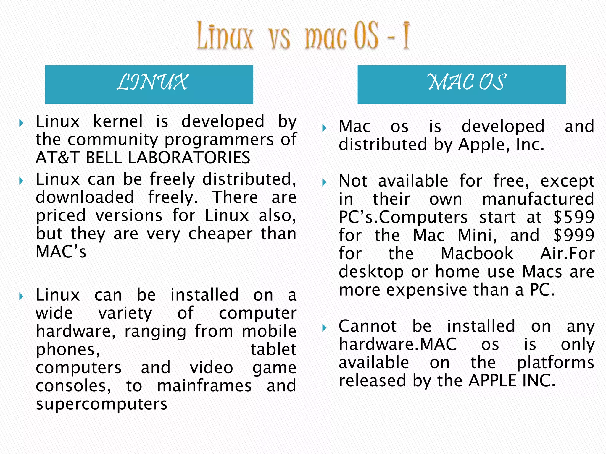 LINUX MAC OS  Linux kernel is developed by the community programmers of AT&T BELL LABORATORIES  Linux can be freely distributed, downloaded freely. There are priced versions for Linux also, but they are very cheaper than MAC’s  Linux can be installed on a wide variety of computer hardware, ranging from mobile phones, tablet computers and video game consoles, to mainframes and supercomputers  Mac os is developed and distributed by Apple, Inc.  Not available for free, except in their own manufactured PC’s.Computers start at $599 for the Mac Mini, and $999 for the Macbook Air.For desktop or home use Macs are more expensive than a PC.  Cannot be installed on any hardware.MAC os is only available on the platforms released by the APPLE INC. 