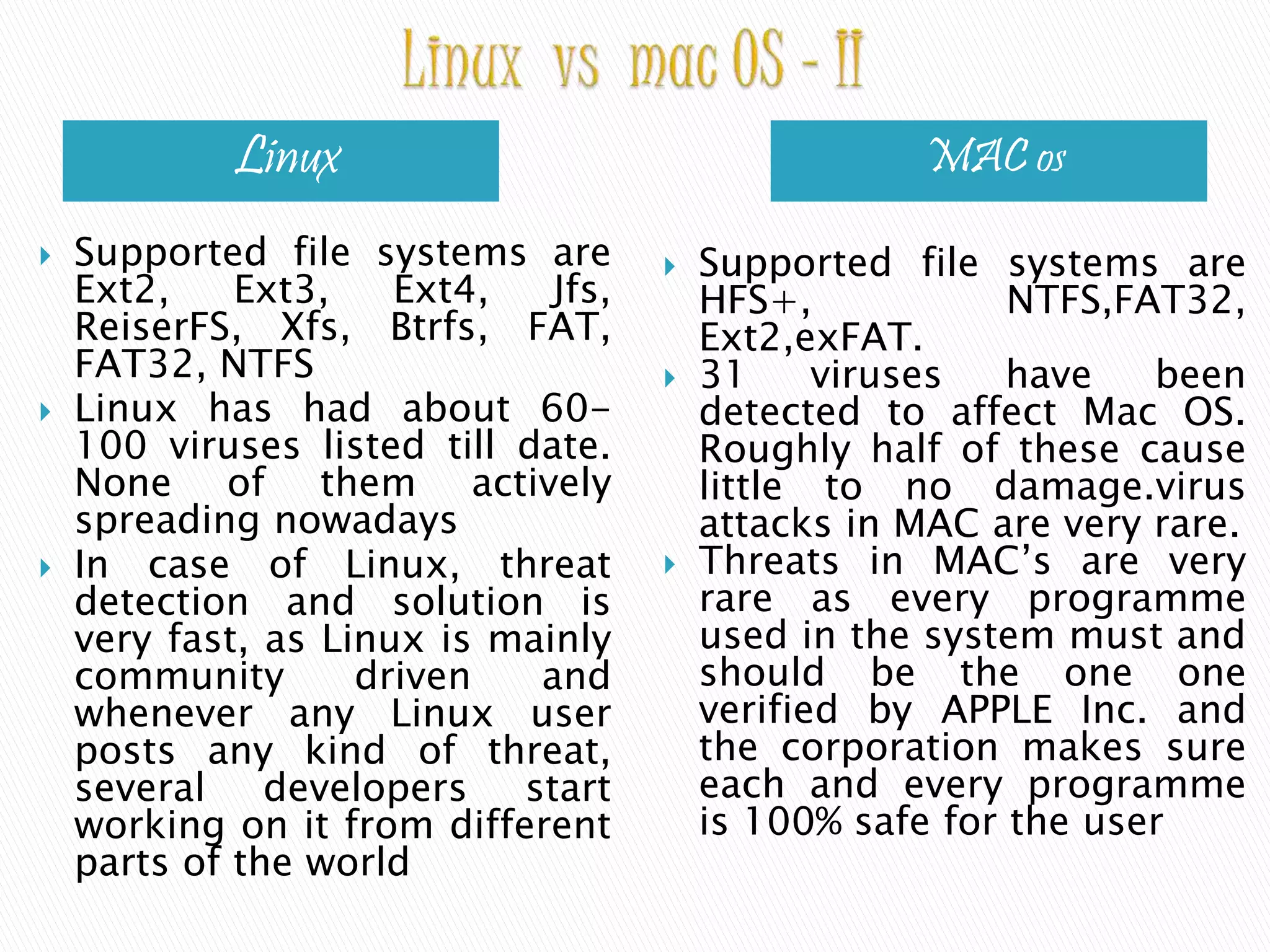 Linux MAC os  Supported file systems are Ext2, Ext3, Ext4, Jfs, ReiserFS, Xfs, Btrfs, FAT, FAT32, NTFS  Linux has had about 60- 100 viruses listed till date. None of them actively spreading nowadays  In case of Linux, threat detection and solution is very fast, as Linux is mainly community driven and whenever any Linux user posts any kind of threat, several developers start working on it from different parts of the world  Supported file systems are HFS+, NTFS,FAT32, Ext2,exFAT.  31 viruses have been detected to affect Mac OS. Roughly half of these cause little to no damage.virus attacks in MAC are very rare.  Threats in MAC’s are very rare as every programme used in the system must and should be the one one verified by APPLE Inc. and the corporation makes sure each and every programme is 100% safe for the user 