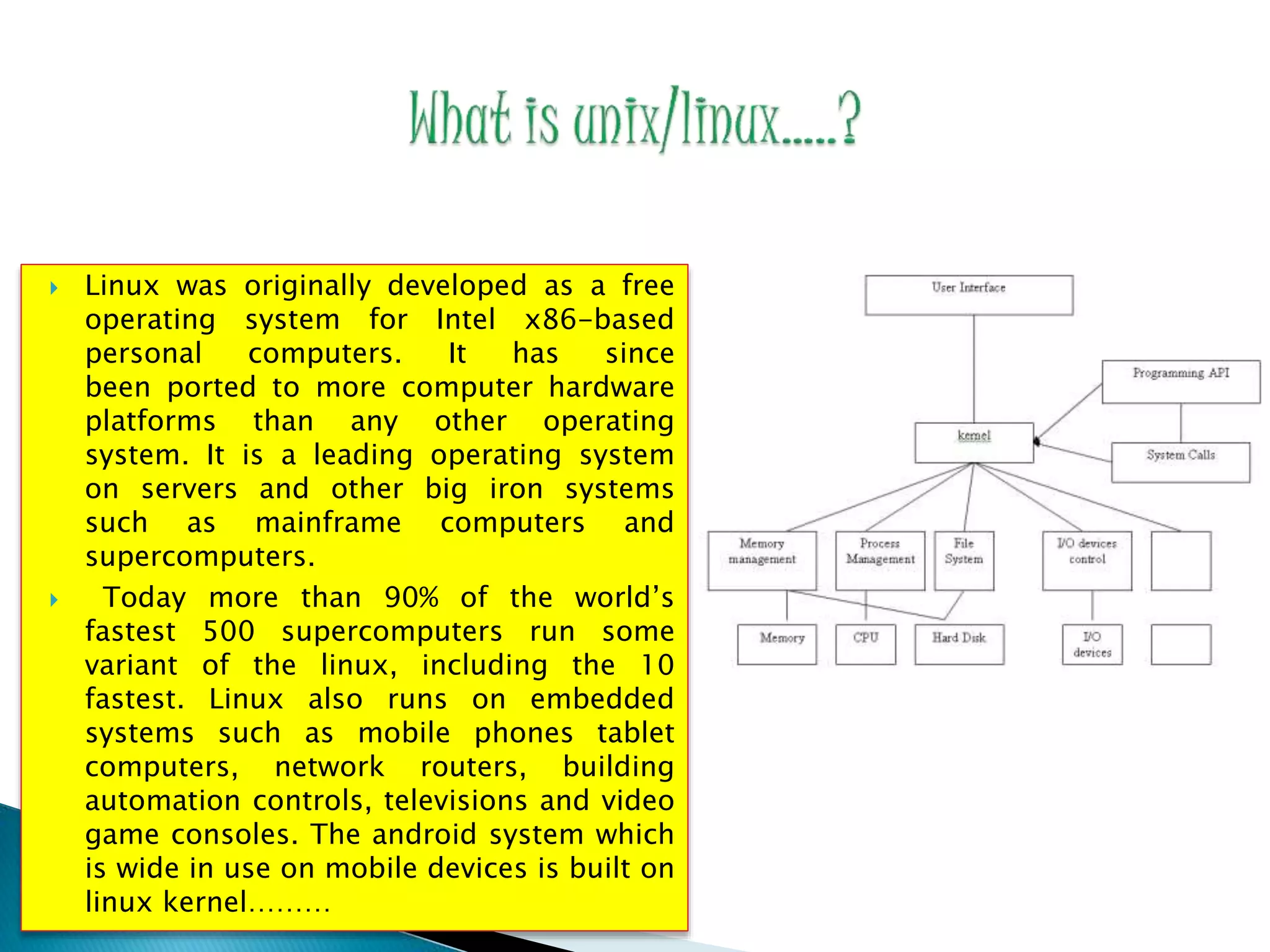  Linux was originally developed as a free operating system for Intel x86-based personal computers. It has since been ported to more computer hardware platforms than any other operating system. It is a leading operating system on servers and other big iron systems such as mainframe computers and supercomputers.  Today more than 90% of the world’s fastest 500 supercomputers run some variant of the linux, including the 10 fastest. Linux also runs on embedded systems such as mobile phones tablet computers, network routers, building automation controls, televisions and video game consoles. The android system which is wide in use on mobile devices is built on linux kernel……… 