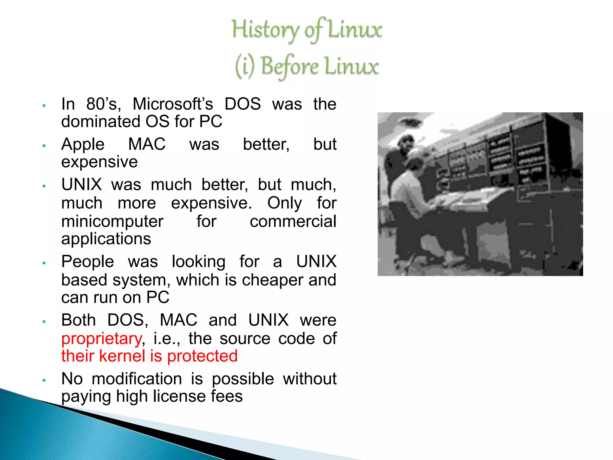 • In 80’s, Microsoft’s DOS was the dominated OS for PC • Apple MAC was better, but expensive • UNIX was much better, but much, much more expensive. Only for minicomputer for commercial applications • People was looking for a UNIX based system, which is cheaper and can run on PC • Both DOS, MAC and UNIX were proprietary, i.e., the source code of their kernel is protected • No modification is possible without paying high license fees 