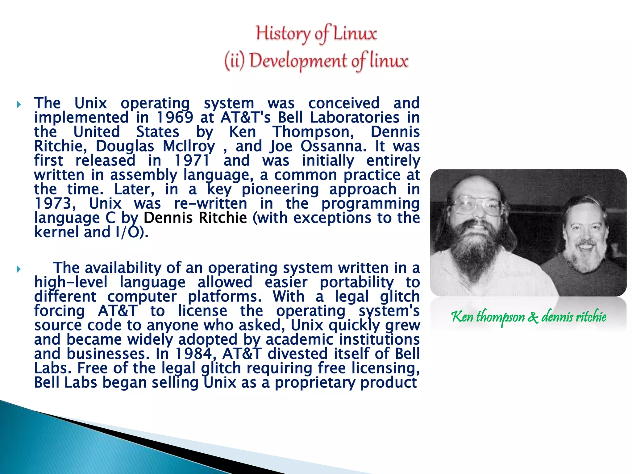  The Unix operating system was conceived and implemented in 1969 at AT&T's Bell Laboratories in the United States by Ken Thompson, Dennis Ritchie, Douglas McIlroy , and Joe Ossanna. It was first released in 1971 and was initially entirely written in assembly language, a common practice at the time. Later, in a key pioneering approach in 1973, Unix was re-written in the programming language C by Dennis Ritchie (with exceptions to the kernel and I/O).  The availability of an operating system written in a high-level language allowed easier portability to different computer platforms. With a legal glitch forcing AT&T to license the operating system's source code to anyone who asked, Unix quickly grew and became widely adopted by academic institutions and businesses. In 1984, AT&T divested itself of Bell Labs. Free of the legal glitch requiring free licensing, Bell Labs began selling Unix as a proprietary product Ken thompson & dennis ritchie 