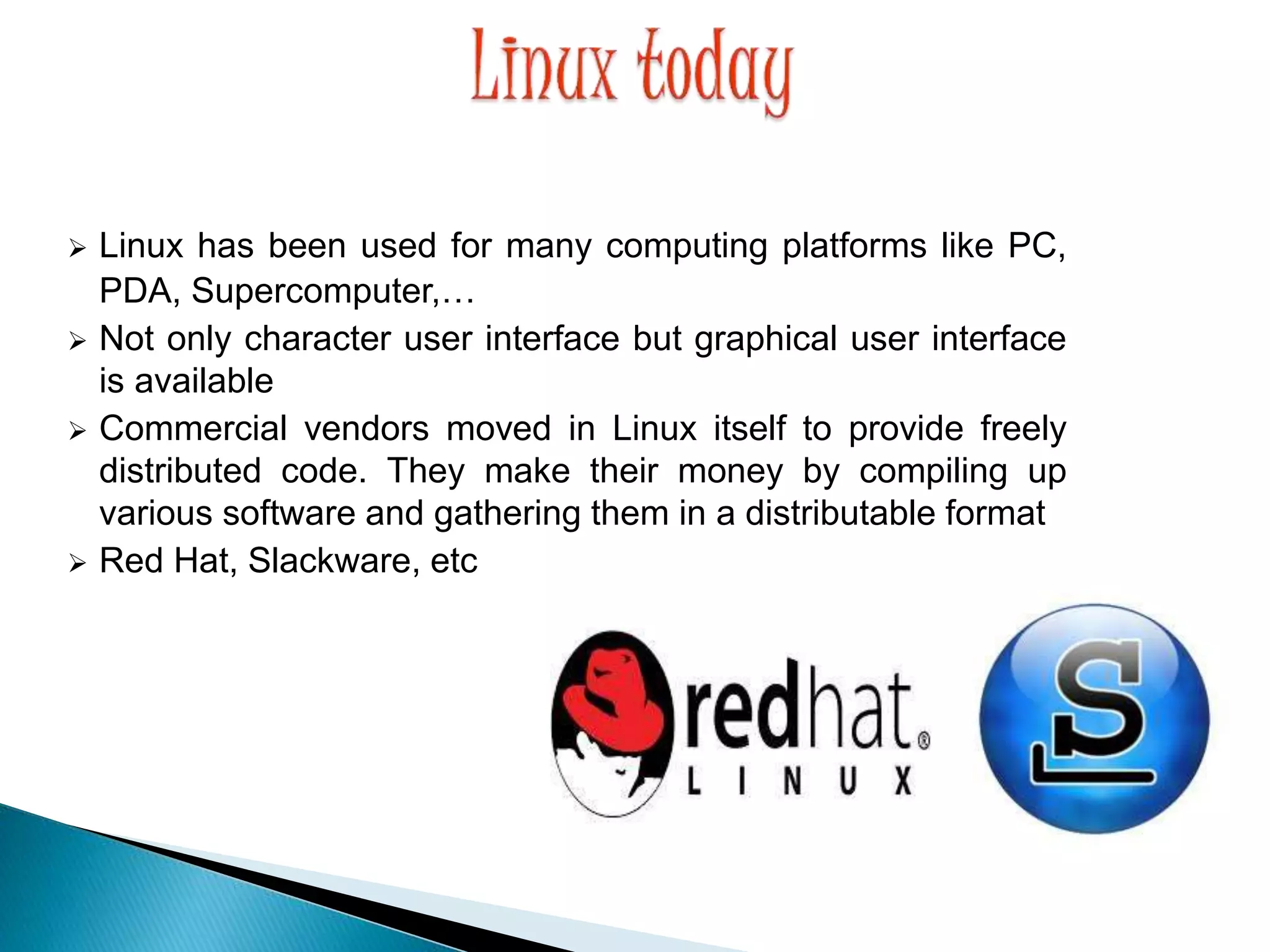  Linux has been used for many computing platforms like PC, PDA, Supercomputer,…  Not only character user interface but graphical user interface is available  Commercial vendors moved in Linux itself to provide freely distributed code. They make their money by compiling up various software and gathering them in a distributable format  Red Hat, Slackware, etc 