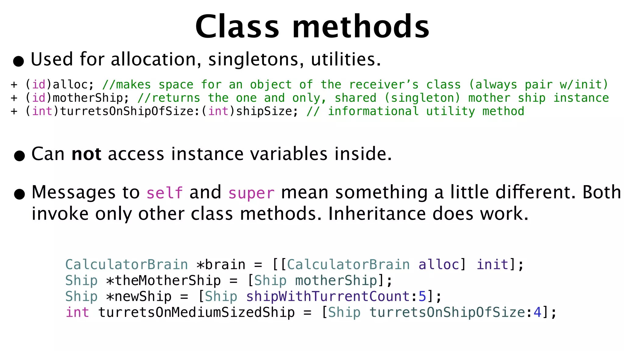 Class methods
•Used for allocation, singletons, utilities.
+ (id)alloc; //makes space for an object of the receiver’s class (always pair w/init)
+ (id)motherShip; //returns the one and only, shared (singleton) mother ship instance
+ (int)turretsOnShipOfSize:(int)shipSize; // informational utility method
•Can not access instance variables inside.
•Messages to self and super mean something a little different. Both
invoke only other class methods. Inheritance does work.
CalculatorBrain *brain = [[CalculatorBrain alloc] init];
Ship *theMotherShip = [Ship motherShip];
Ship *newShip = [Ship shipWithTurrentCount:5];
int turretsOnMediumSizedShip = [Ship turretsOnShipOfSize:4];
 