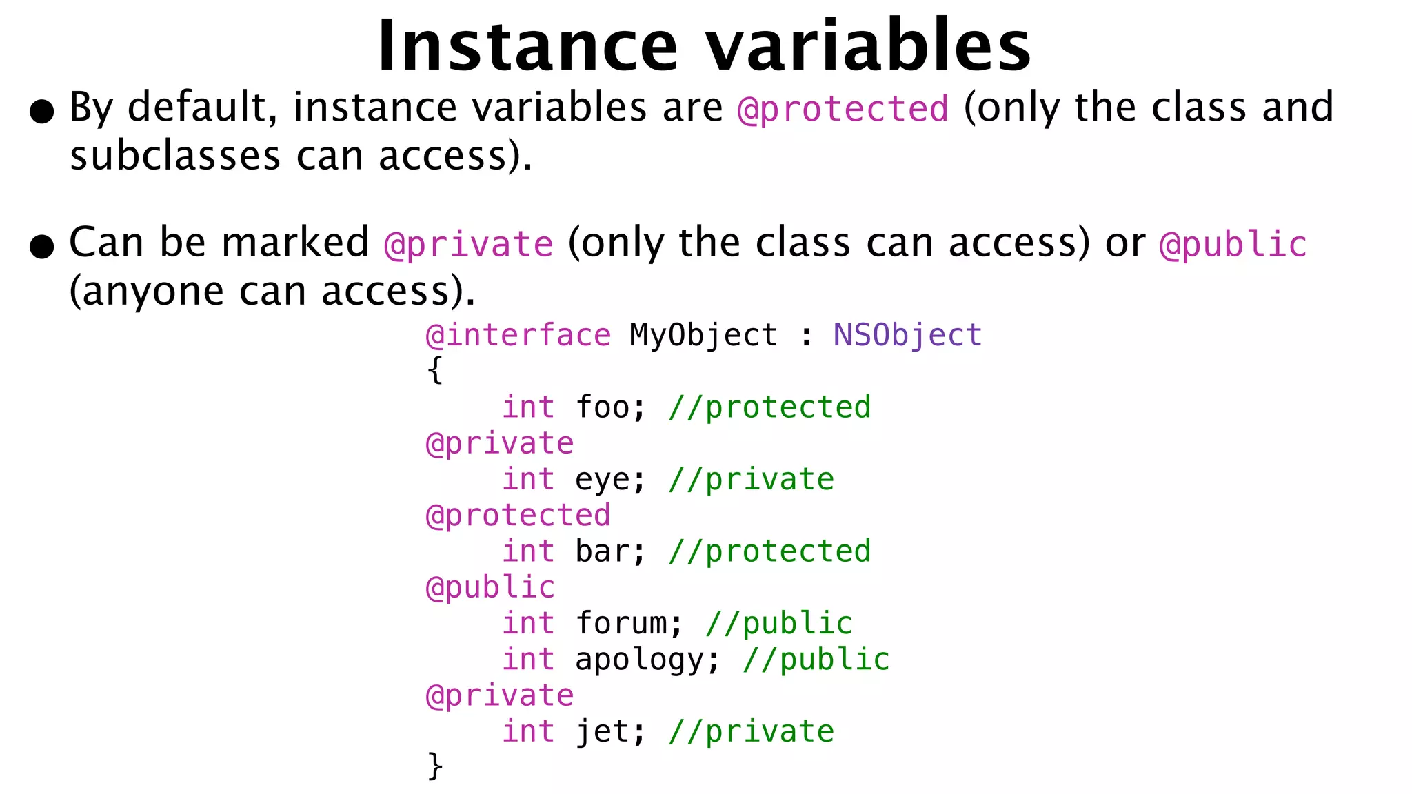 Instance variables
•By default, instance variables are @protected (only the class and
subclasses can access).
•Can be marked @private (only the class can access) or @public
(anyone can access).
@interface MyObject : NSObject
{
int foo; //protected
@private
int eye; //private
@protected
int bar; //protected
@public
int forum; //public
int apology; //public
@private
int jet; //private
}
 