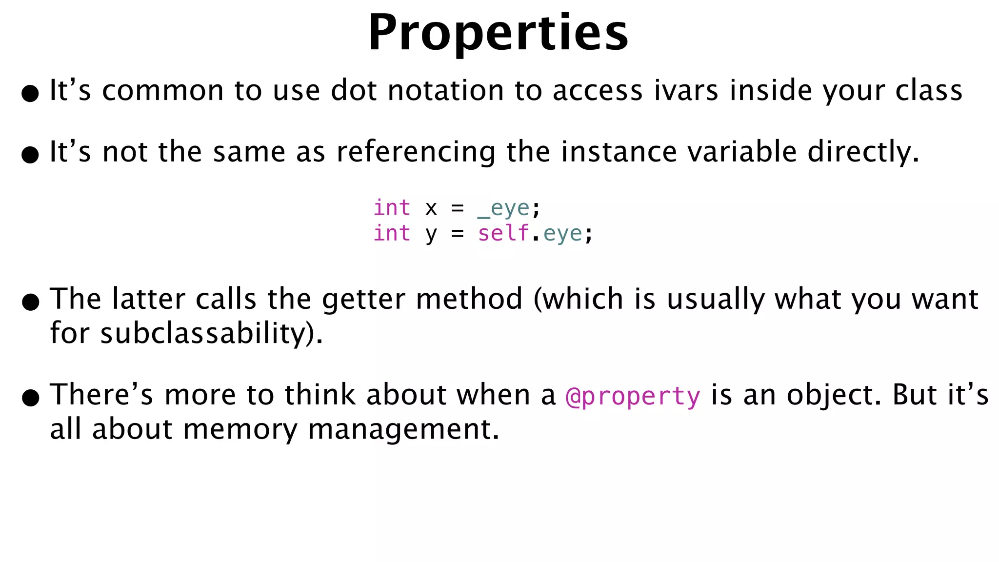 Properties
•It’s common to use dot notation to access ivars inside your class
•It’s not the same as referencing the instance variable directly.
•The latter calls the getter method (which is usually what you want
for subclassability).
•There’s more to think about when a @property is an object. But it’s
all about memory management.
int x = _eye;
int y = self.eye;
 